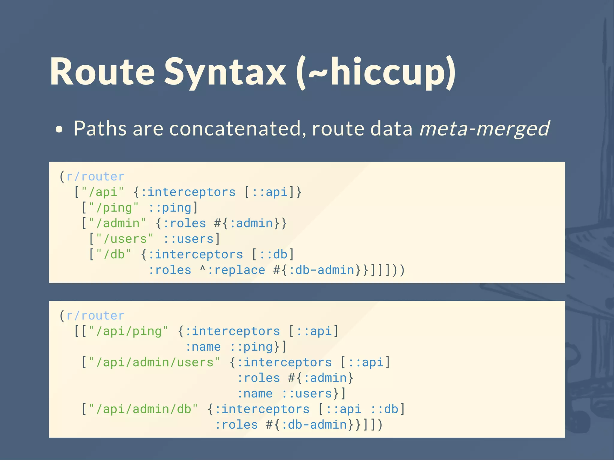 Route Syntax (~hiccup)
Paths are concatenated, route data meta-merged
(r/router
["/api" {:interceptors [::api]}
["/ping" ::ping]
["/admin" {:roles #{:admin}}
["/users" ::users]
["/db" {:interceptors [::db]
:roles ^:replace #{:db-admin}}]]]))
(r/router
[["/api/ping" {:interceptors [::api]
:name ::ping}]
["/api/admin/users" {:interceptors [::api]
:roles #{:admin}
:name ::users}]
["/api/admin/db" {:interceptors [::api ::db]
:roles #{:db-admin}}]])
 
