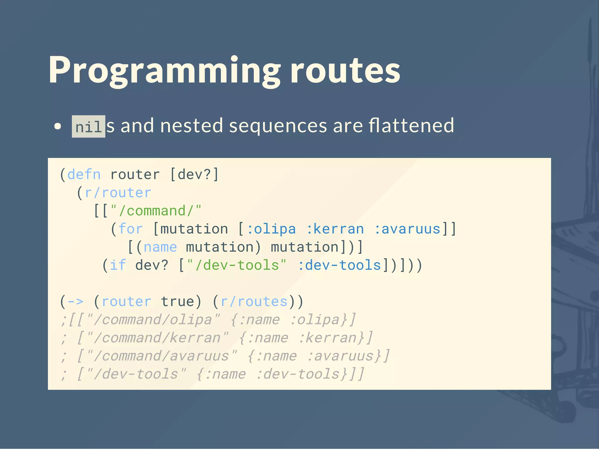 Programming routes
nil s and nested sequences are ﬂattened
(defn router [dev?]
(r/router
[["/command/"
(for [mutation [:olipa :kerran :avaruus]]
[(name mutation) mutation])]
(if dev? ["/dev-tools" :dev-tools])]))
(-> (router true) (r/routes))
;[["/command/olipa" {:name :olipa}]
; ["/command/kerran" {:name :kerran}]
; ["/command/avaruus" {:name :avaruus}]
; ["/dev-tools" {:name :dev-tools}]]
 
