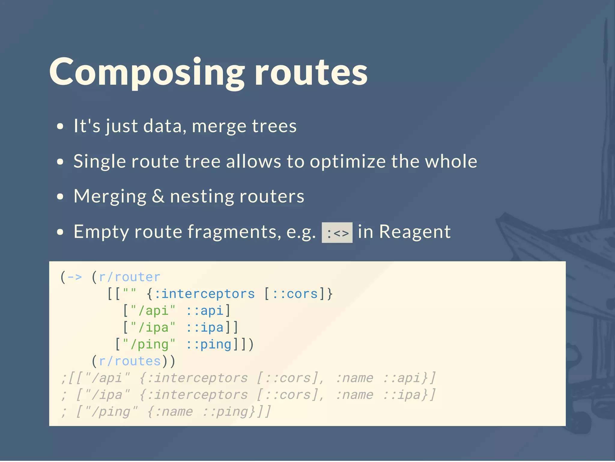 Composing routes
It's just data, merge trees
Single route tree allows to optimize the whole
Merging & nesting routers
Empty route fragments, e.g. :<> in Reagent
(-> (r/router
[["" {:interceptors [::cors]}
["/api" ::api]
["/ipa" ::ipa]]
["/ping" ::ping]])
(r/routes))
;[["/api" {:interceptors [::cors], :name ::api}]
; ["/ipa" {:interceptors [::cors], :name ::ipa}]
; ["/ping" {:name ::ping}]]
 