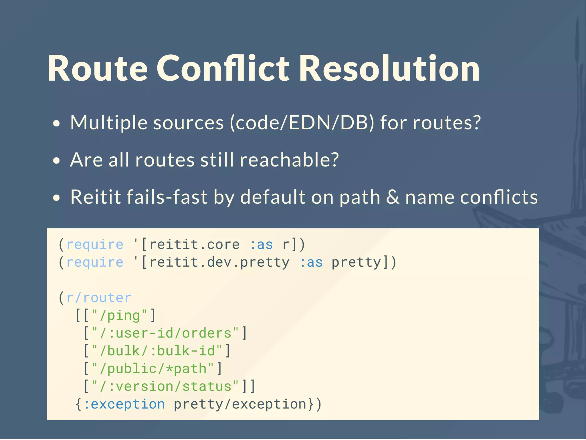 Route Conﬂict Resolution
Multiple sources (code/EDN/DB) for routes?
Are all routes still reachable?
Reitit fails-fast by default on path & name conﬂicts
(require '[reitit.core :as r])
(require '[reitit.dev.pretty :as pretty])
(r/router
[["/ping"]
["/:user-id/orders"]
["/bulk/:bulk-id"]
["/public/*path"]
["/:version/status"]]
{:exception pretty/exception})
 