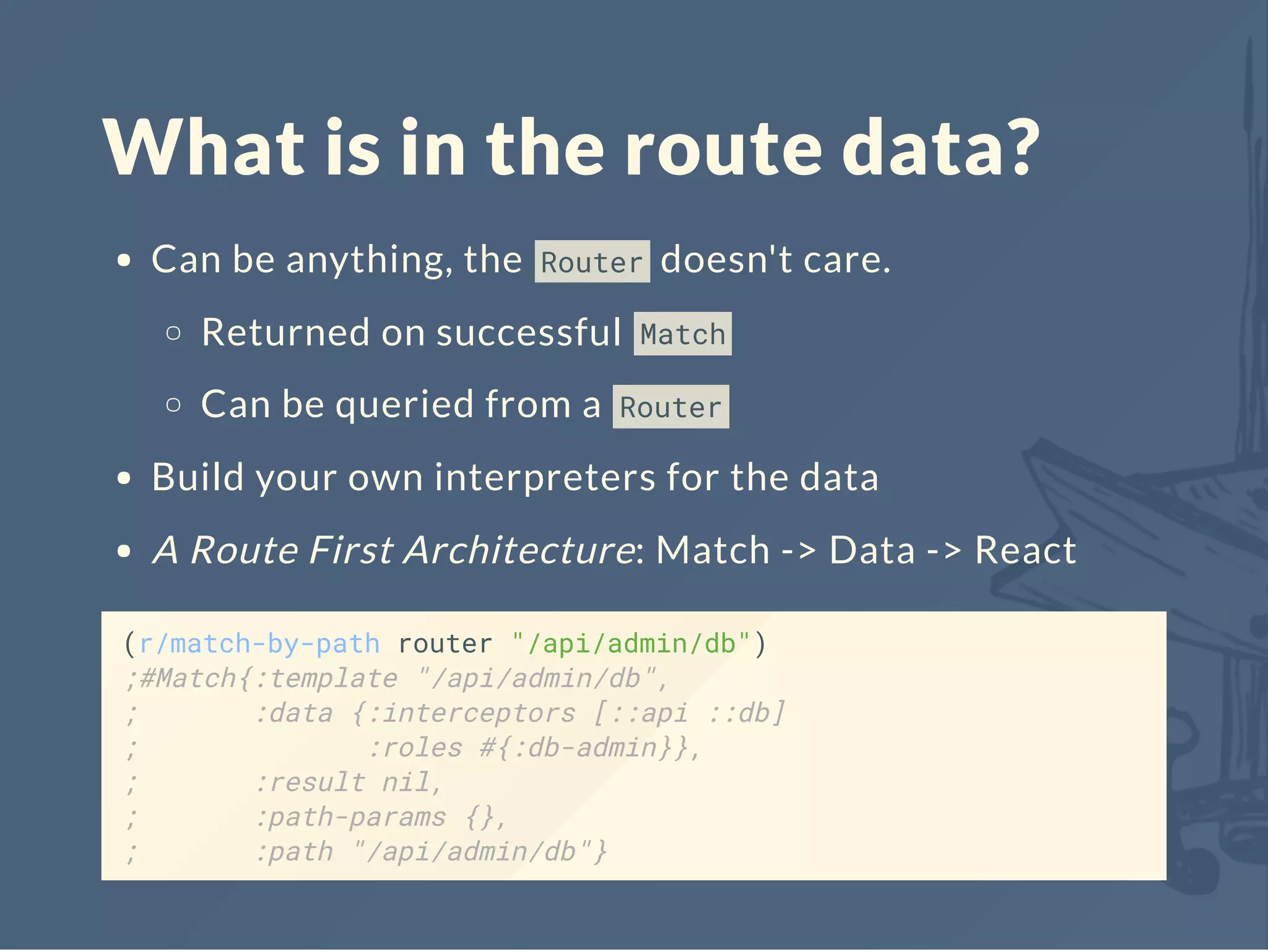 What is in the route data?
Can be anything, the Router doesn't care.
Returned on successful Match
Can be queried from a Router
Build your own interpreters for the data
A Route First Architecture: Match -> Data -> React
(r/match-by-path router "/api/admin/db")
;#Match{:template "/api/admin/db",
; :data {:interceptors [::api ::db]
; :roles #{:db-admin}},
; :result nil,
; :path-params {},
; :path "/api/admin/db"}
 