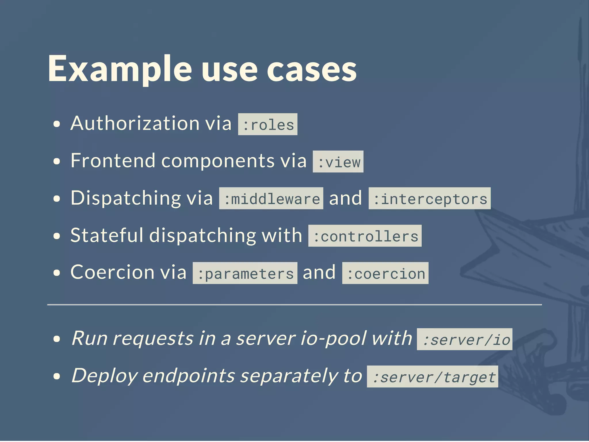 Example use cases
Authorization via :roles
Frontend components via :view
Dispatching via :middleware and :interceptors
Stateful dispatching with :controllers
Coercion via :parameters and :coercion
Run requests in a server io-pool with :server/io
Deploy endpoints separately to :server/target
 