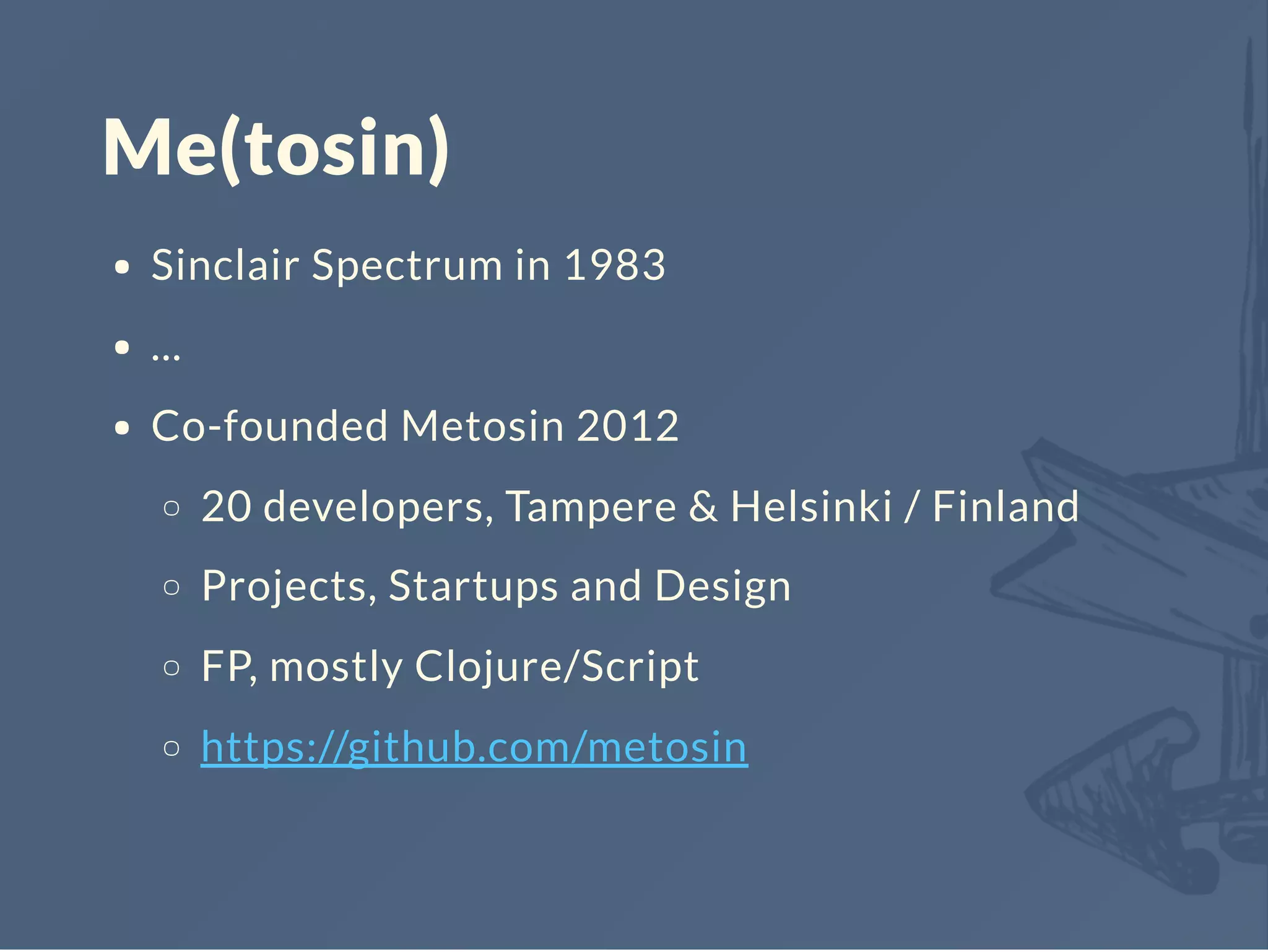Me(tosin)
Sinclair Spectrum in 1983
...
Co-founded Metosin 2012
20 developers, Tampere & Helsinki / Finland
Projects, Startups and Design
FP, mostly Clojure/Script
https://github.com/metosin
 