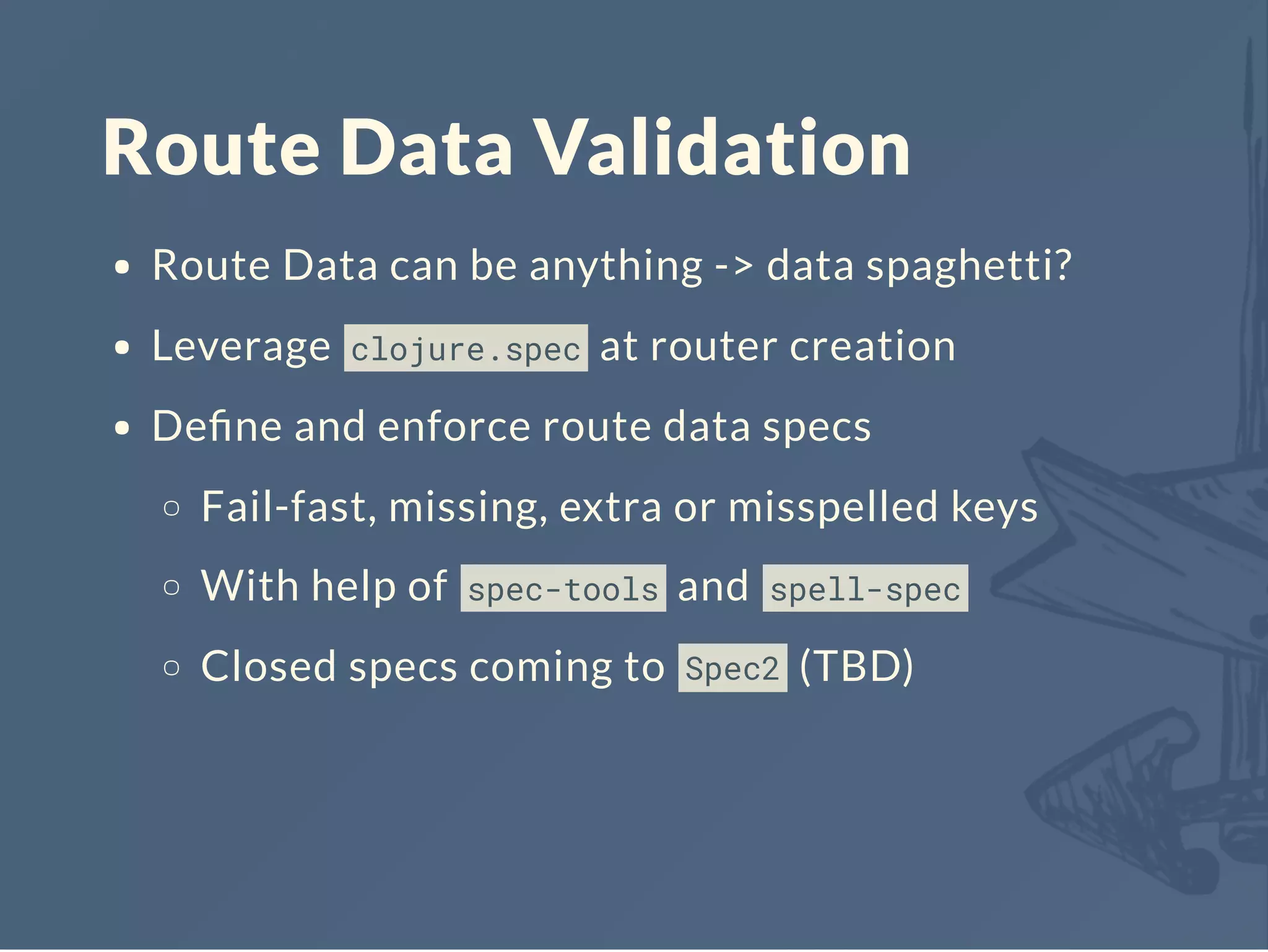 Route Data Validation
Route Data can be anything -> data spaghetti?
Leverage clojure.spec at router creation
Deﬁne and enforce route data specs
Fail-fast, missing, extra or misspelled keys
With help of spec-tools and spell-spec
Closed specs coming to Spec2 (TBD)
 