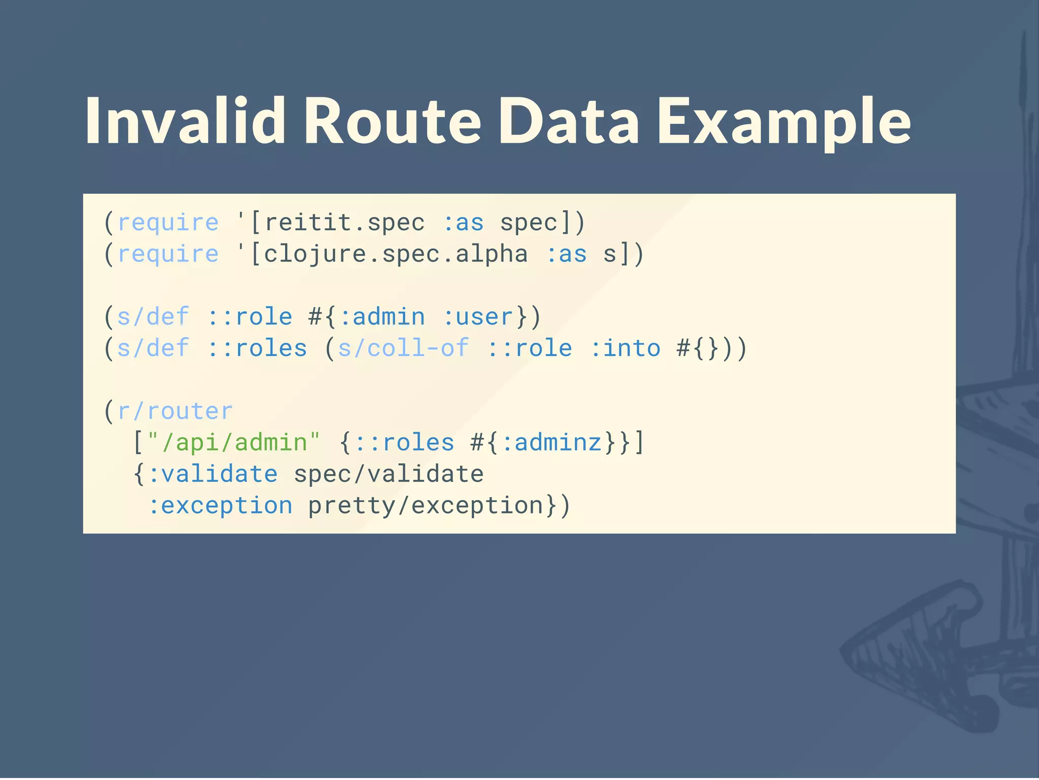 Invalid Route Data Example
(require '[reitit.spec :as spec])
(require '[clojure.spec.alpha :as s])
(s/def ::role #{:admin :user})
(s/def ::roles (s/coll-of ::role :into #{}))
(r/router
["/api/admin" {::roles #{:adminz}}]
{:validate spec/validate
:exception pretty/exception})
 