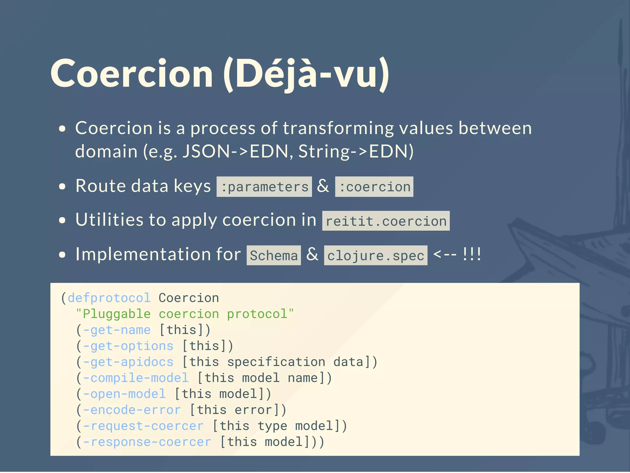 Coercion (Déjà-vu)
Coercion is a process of transforming values between
domain (e.g. JSON->EDN, String->EDN)
Route data keys :parameters & :coercion
Utilities to apply coercion in reitit.coercion
Implementation for Schema & clojure.spec <-- !!!
(defprotocol Coercion
"Pluggable coercion protocol"
(-get-name [this])
(-get-options [this])
(-get-apidocs [this specification data])
(-compile-model [this model name])
(-open-model [this model])
(-encode-error [this error])
(-request-coercer [this type model])
(-response-coercer [this model]))
 