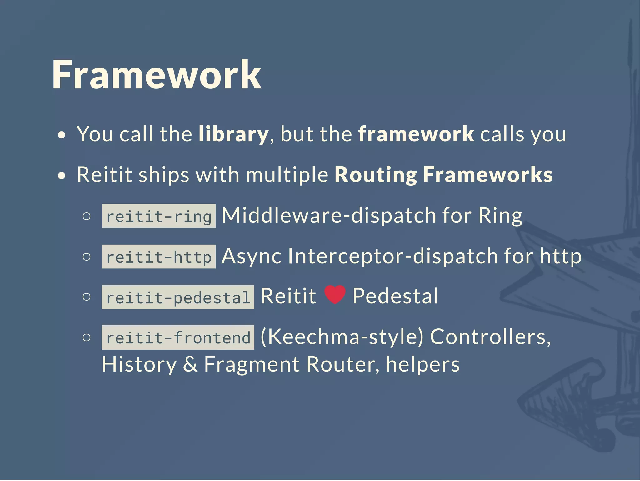 Framework
You call the library, but the framework calls you
Reitit ships with multiple Routing Frameworks
reitit-ring Middleware-dispatch for Ring
reitit-http Async Interceptor-dispatch for http
reitit-pedestal Reitit Pedestal
reitit-frontend (Keechma-style) Controllers,
History & Fragment Router, helpers
 