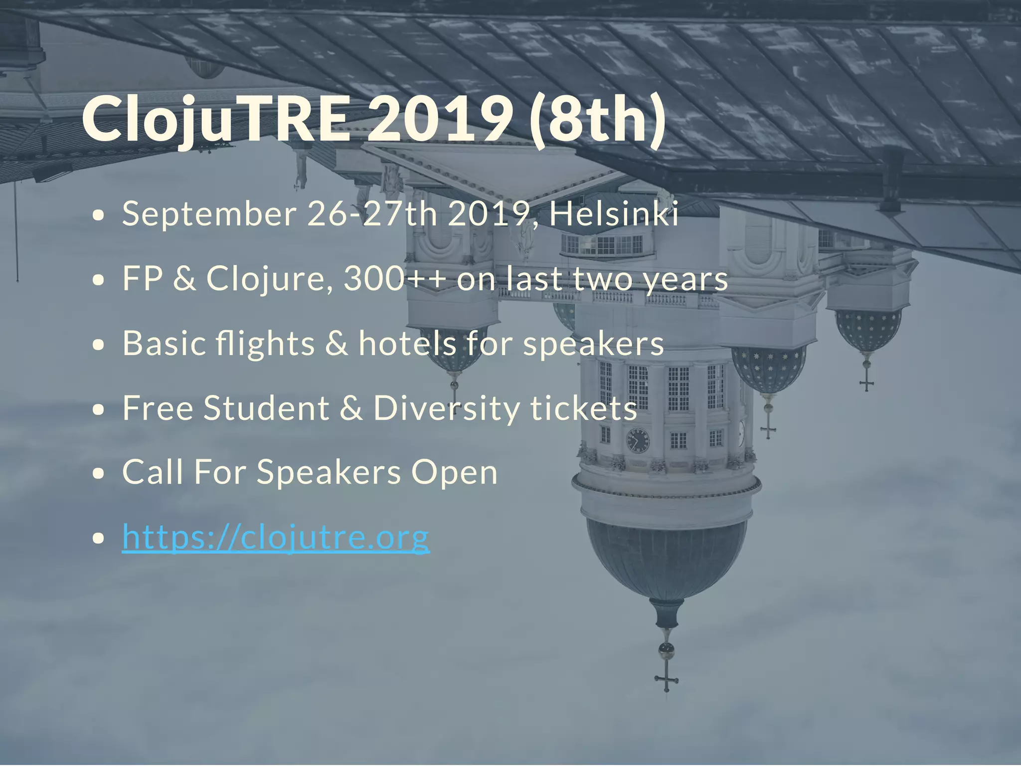 ClojuTRE 2019 (8th)
September 26-27th 2019, Helsinki
FP & Clojure, 300++ on last two years
Basic ﬂights & hotels for speakers
Free Student & Diversity tickets
Call For Speakers Open
https://clojutre.org
 