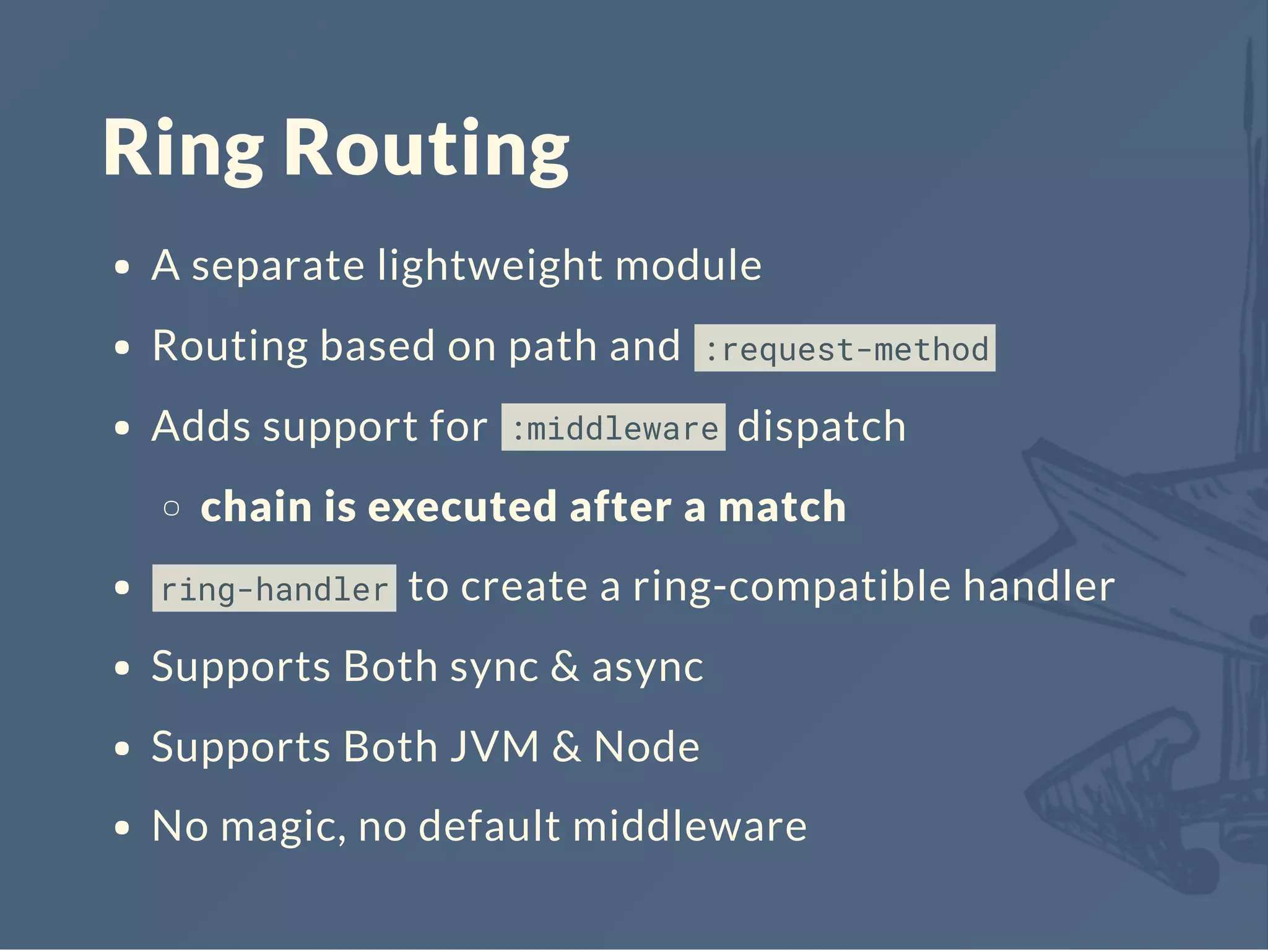 Ring Routing
A separate lightweight module
Routing based on path and :request-method
Adds support for :middleware dispatch
chain is executed after a match
ring-handler to create a ring-compatible handler
Supports Both sync & async
Supports Both JVM & Node
No magic, no default middleware
 