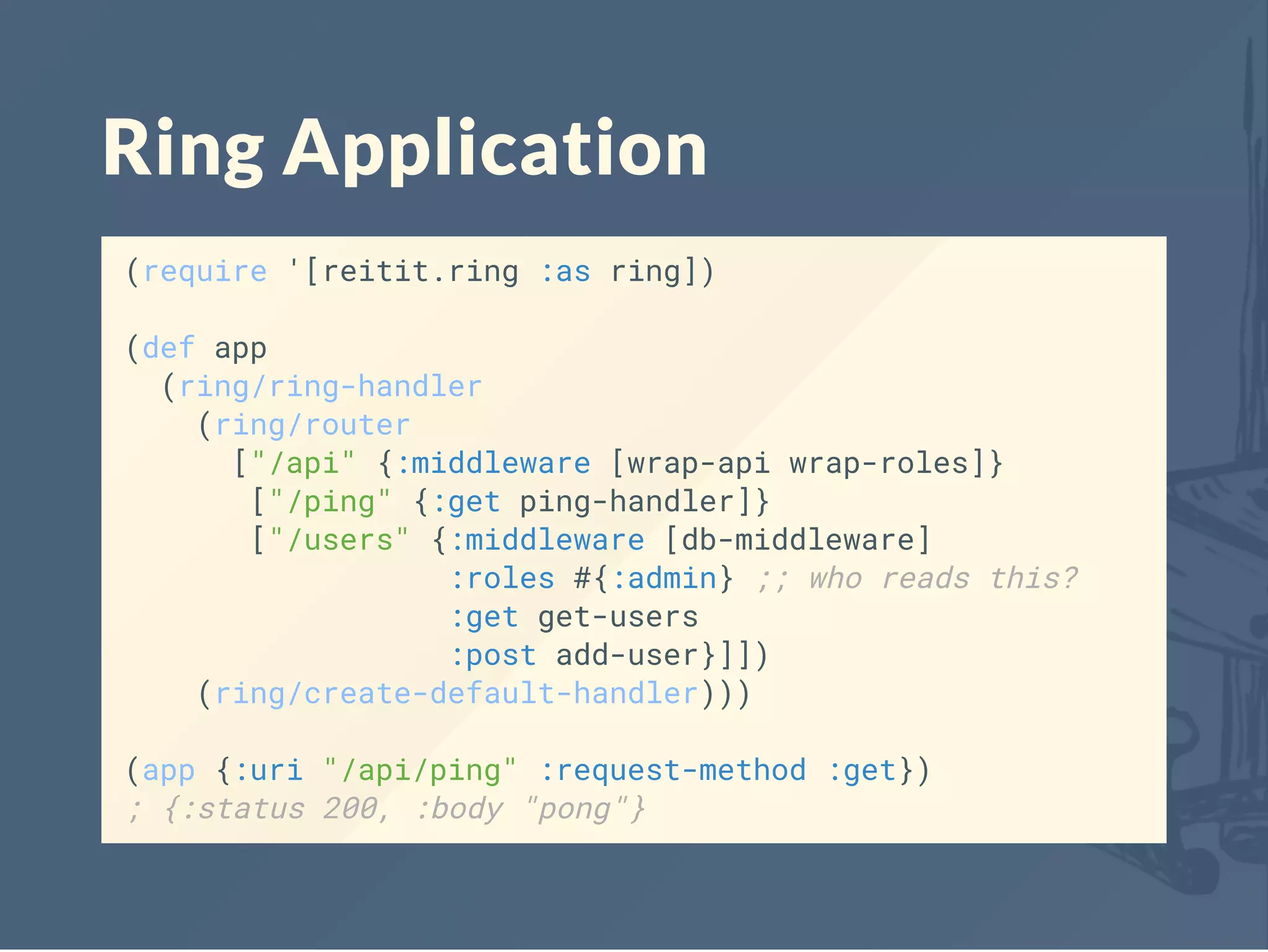 Ring Application
(require '[reitit.ring :as ring])
(def app
(ring/ring-handler
(ring/router
["/api" {:middleware [wrap-api wrap-roles]}
["/ping" {:get ping-handler]}
["/users" {:middleware [db-middleware]
:roles #{:admin} ;; who reads this?
:get get-users
:post add-user}]])
(ring/create-default-handler)))
(app {:uri "/api/ping" :request-method :get})
; {:status 200, :body "pong"}
 