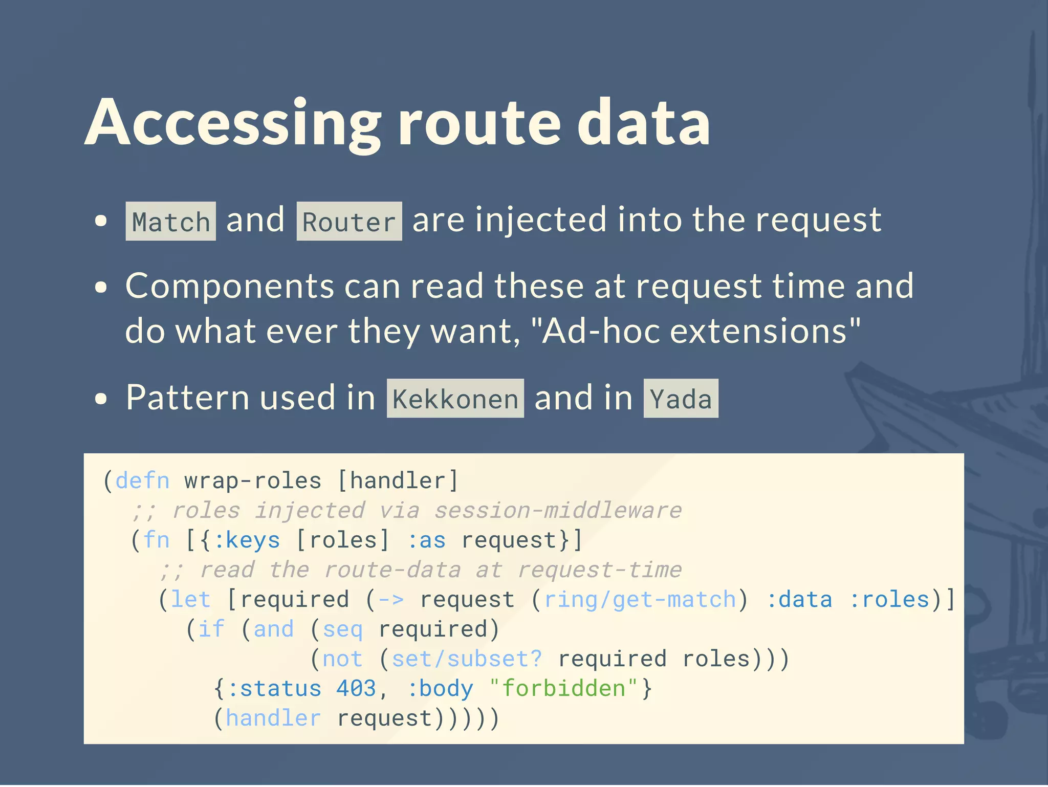 Accessing route data
Match and Router are injected into the request
Components can read these at request time and
do what ever they want, "Ad-hoc extensions"
Pattern used in Kekkonen and in Yada
(defn wrap-roles [handler]
;; roles injected via session-middleware
(fn [{:keys [roles] :as request}]
;; read the route-data at request-time
(let [required (-> request (ring/get-match) :data :roles)]
(if (and (seq required)
(not (set/subset? required roles)))
{:status 403, :body "forbidden"}
(handler request)))))
 