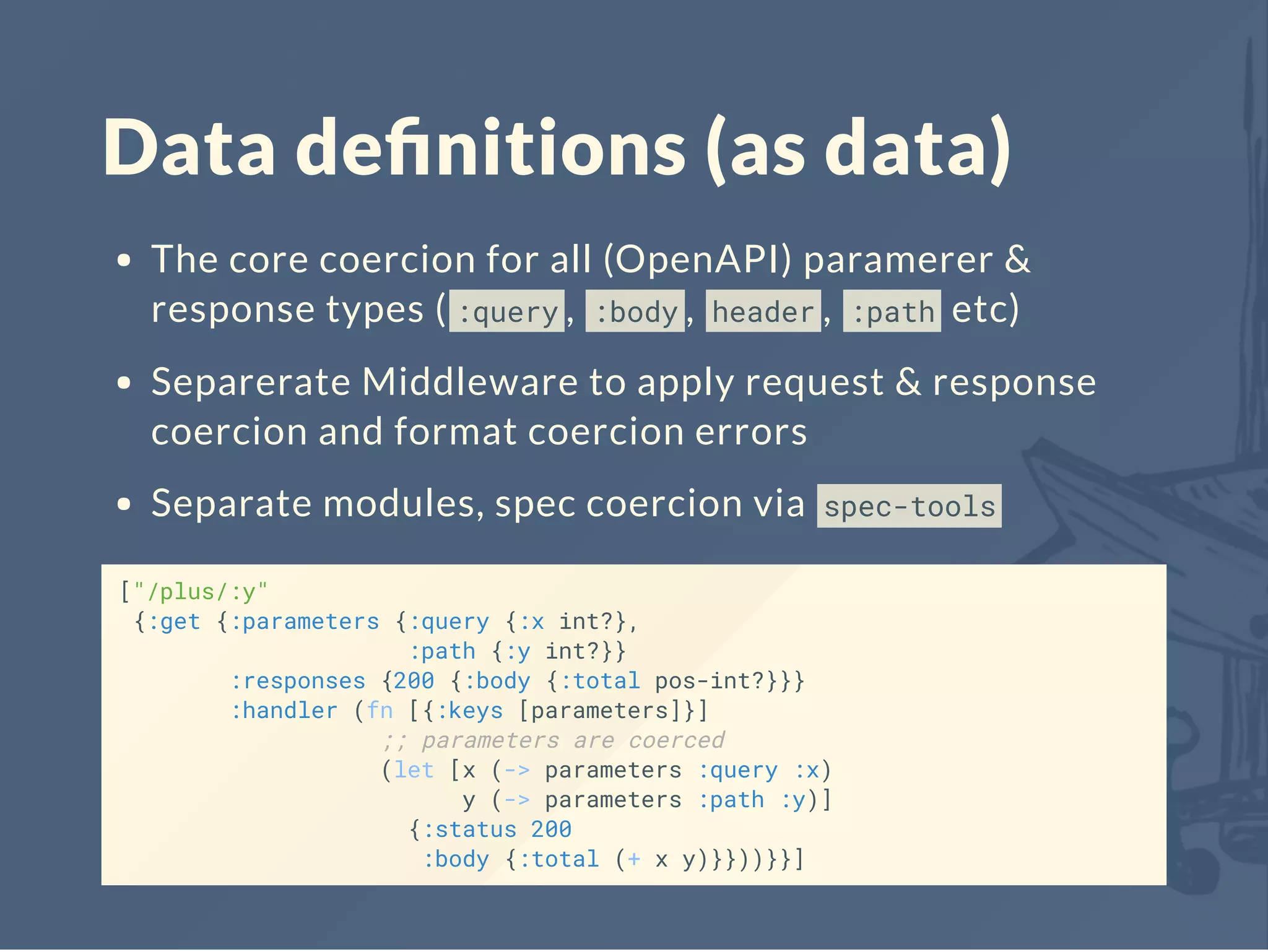 Data deﬁnitions (as data)
The core coercion for all (OpenAPI) paramerer &
response types ( :query , :body , header , :path etc)
Separerate Middleware to apply request & response
coercion and format coercion errors
Separate modules, spec coercion via spec-tools
["/plus/:y"
{:get {:parameters {:query {:x int?},
:path {:y int?}}
:responses {200 {:body {:total pos-int?}}}
:handler (fn [{:keys [parameters]}]
;; parameters are coerced
(let [x (-> parameters :query :x)
y (-> parameters :path :y)]
{:status 200
:body {:total (+ x y)}}))}}]
 