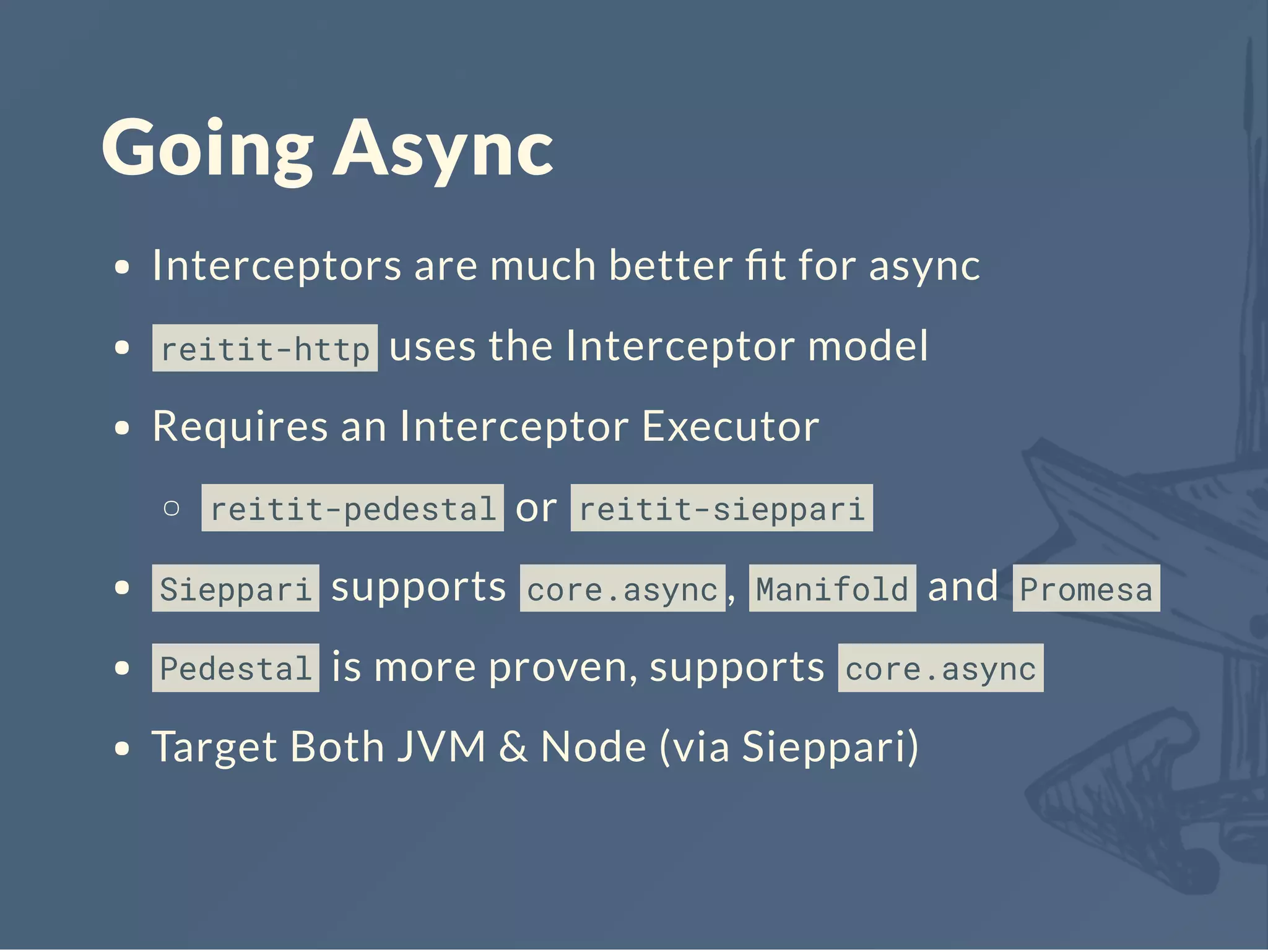 Going Async
Interceptors are much better ﬁt for async
reitit-http uses the Interceptor model
Requires an Interceptor Executor
reitit-pedestal or reitit-sieppari
Sieppari supports core.async , Manifold and Promesa
Pedestal is more proven, supports core.async
Target Both JVM & Node (via Sieppari)
 