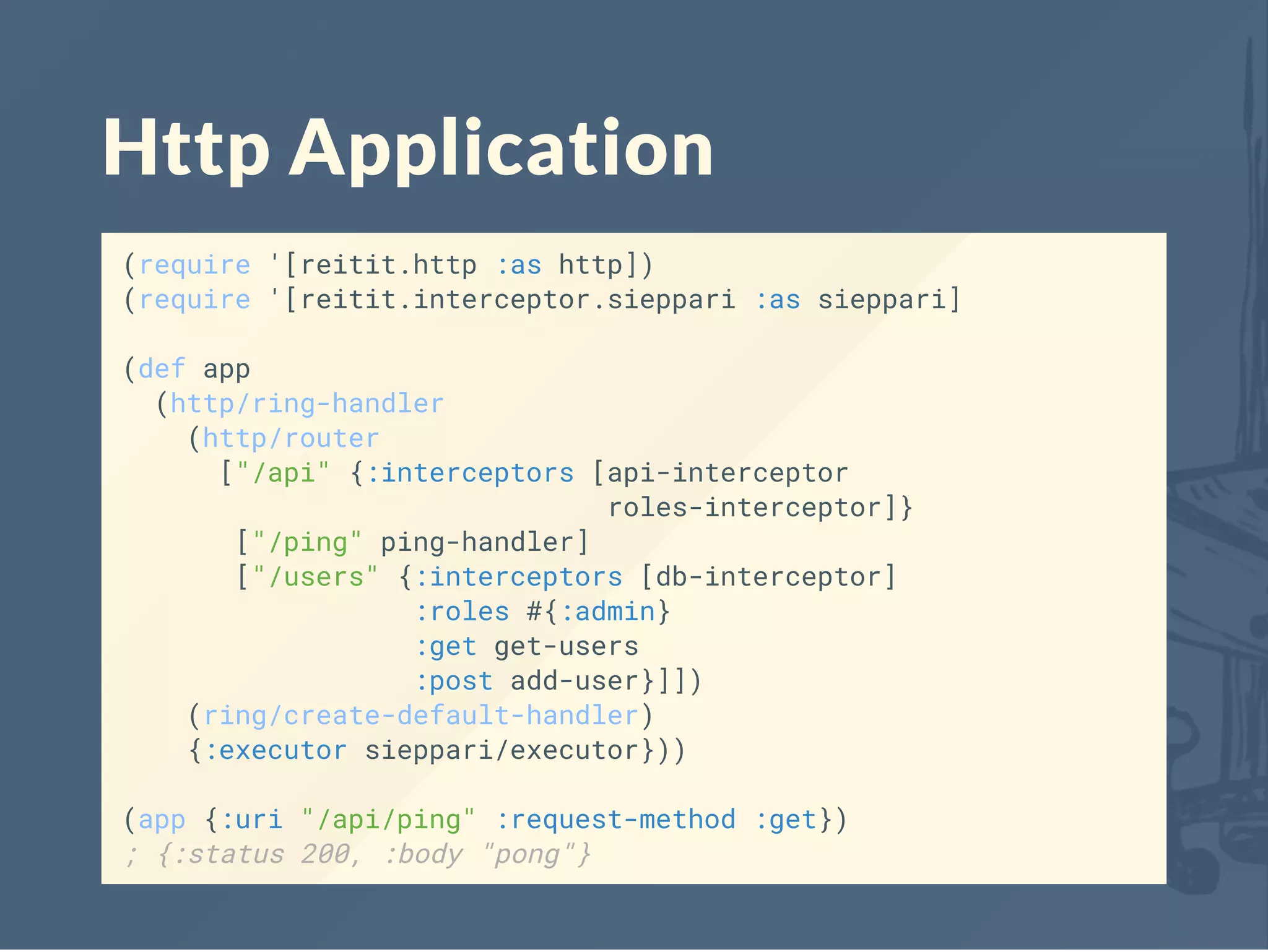 Http Application
(require '[reitit.http :as http])
(require '[reitit.interceptor.sieppari :as sieppari]
(def app
(http/ring-handler
(http/router
["/api" {:interceptors [api-interceptor
roles-interceptor]}
["/ping" ping-handler]
["/users" {:interceptors [db-interceptor]
:roles #{:admin}
:get get-users
:post add-user}]])
(ring/create-default-handler)
{:executor sieppari/executor}))
(app {:uri "/api/ping" :request-method :get})
; {:status 200, :body "pong"}
 