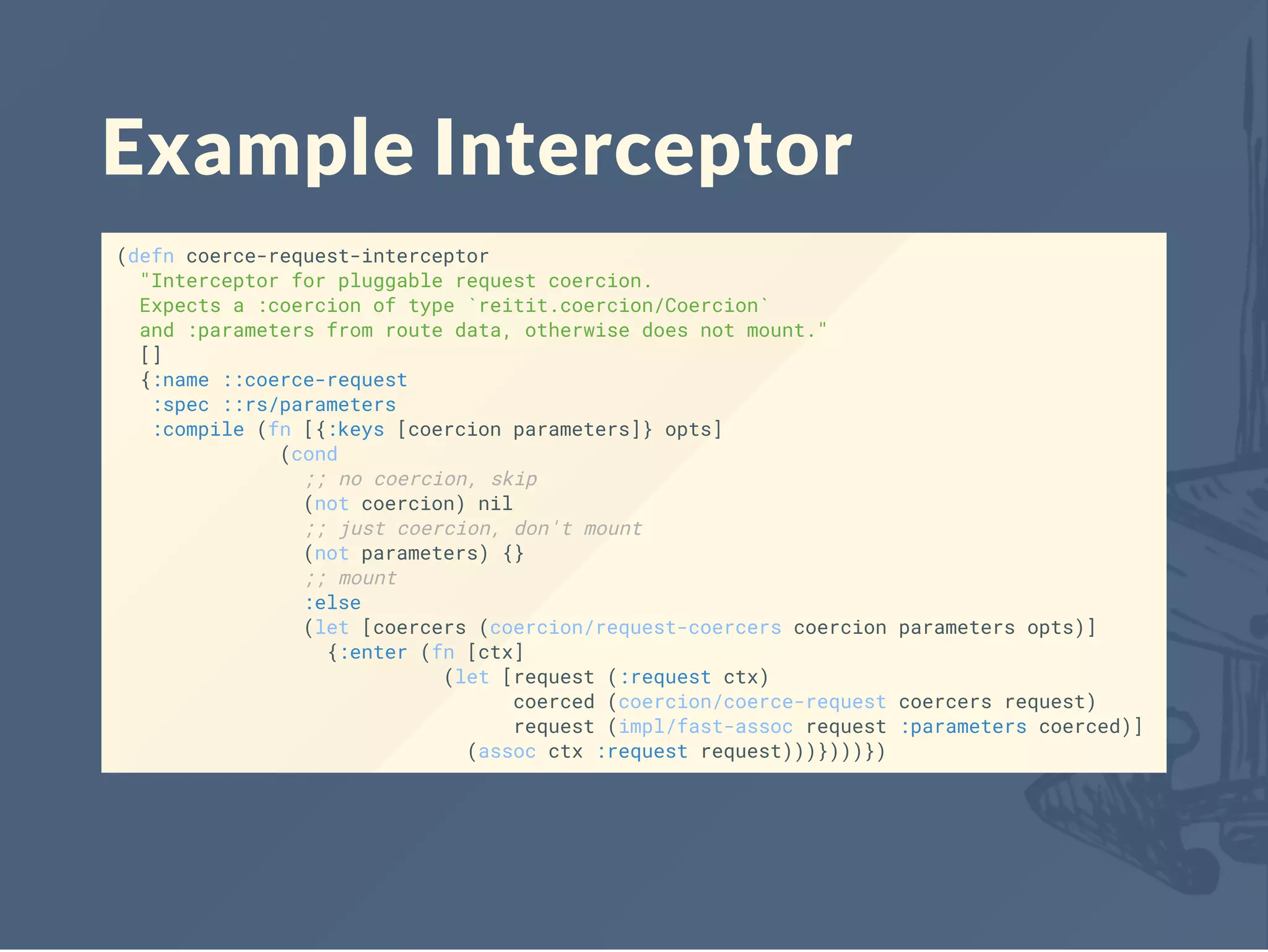 Example Interceptor
(defn coerce-request-interceptor
"Interceptor for pluggable request coercion.
Expects a :coercion of type `reitit.coercion/Coercion`
and :parameters from route data, otherwise does not mount."
[]
{:name ::coerce-request
:spec ::rs/parameters
:compile (fn [{:keys [coercion parameters]} opts]
(cond
;; no coercion, skip
(not coercion) nil
;; just coercion, don't mount
(not parameters) {}
;; mount
:else
(let [coercers (coercion/request-coercers coercion parameters opts)]
{:enter (fn [ctx]
(let [request (:request ctx)
coerced (coercion/coerce-request coercers request)
request (impl/fast-assoc request :parameters coerced)]
(assoc ctx :request request)))})))})
 