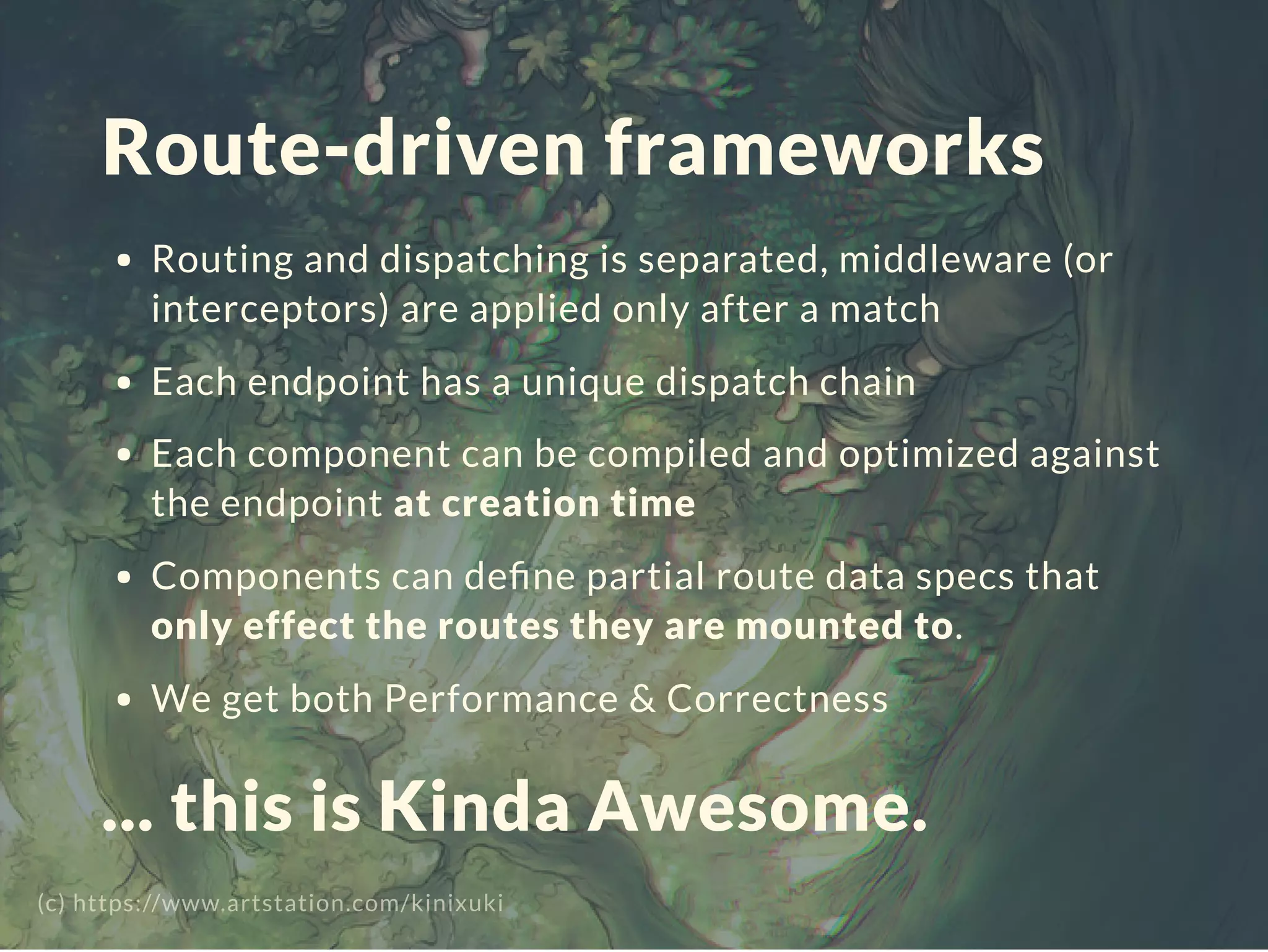 Route-driven frameworks
Routing and dispatching is separated, middleware (or
interceptors) are applied only after a match
Each endpoint has a unique dispatch chain
Each component can be compiled and optimized against
the endpoint at creation time
Components can deﬁne partial route data specs that
only effect the routes they are mounted to.
We get both Performance & Correctness
... this is Kinda Awesome.
(c) https://www.artstation.com/kinixuki
 