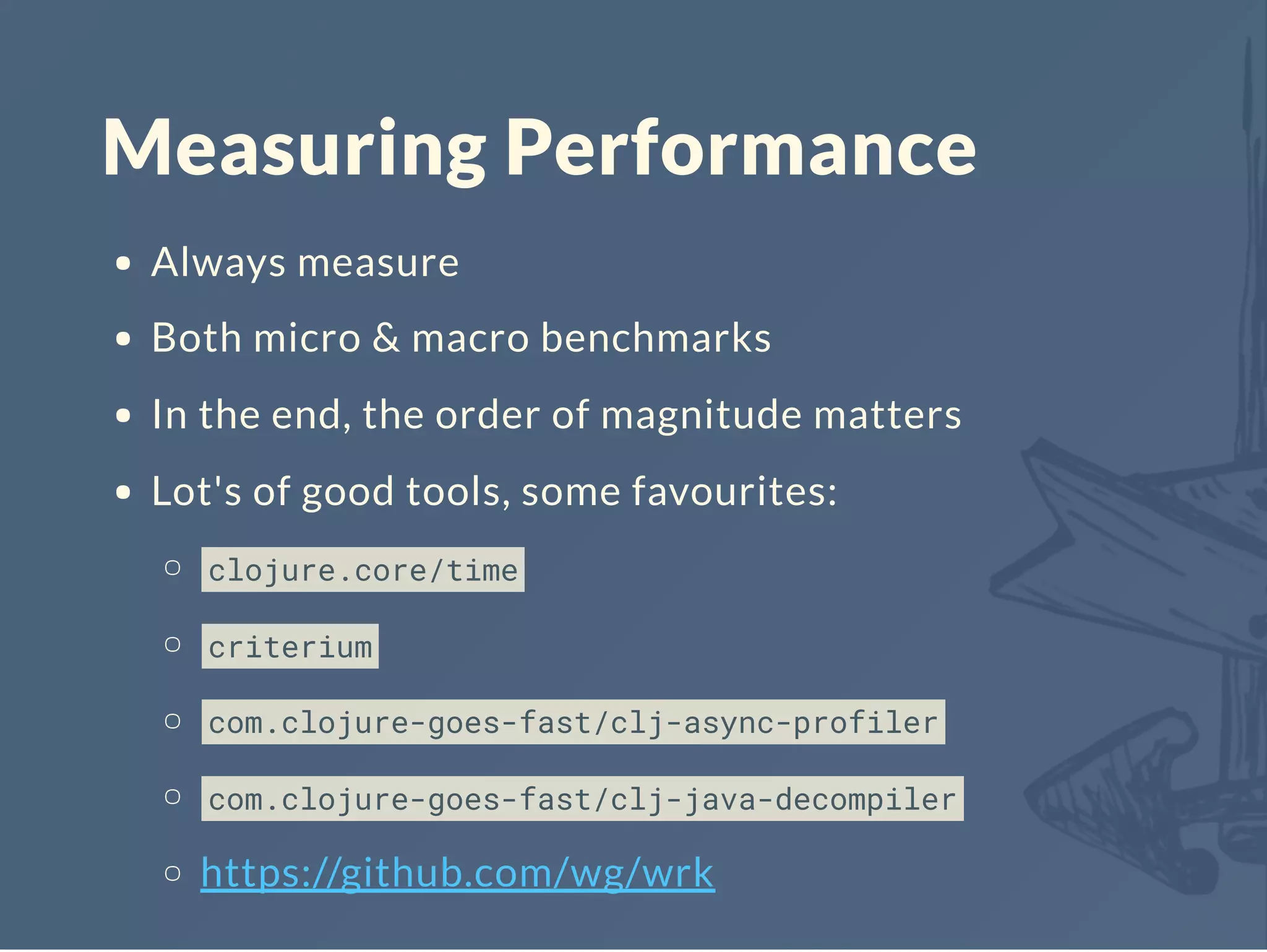Measuring Performance
Always measure
Both micro & macro benchmarks
In the end, the order of magnitude matters
Lot's of good tools, some favourites:
clojure.core/time
criterium
com.clojure-goes-fast/clj-async-profiler
com.clojure-goes-fast/clj-java-decompiler
https://github.com/wg/wrk
 