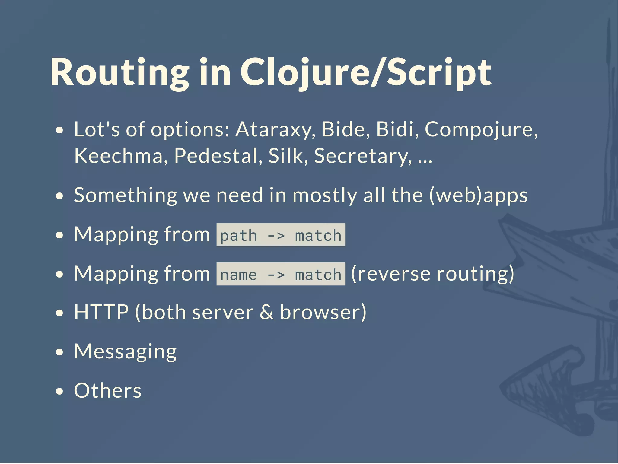 Routing in Clojure/Script
Lot's of options: Ataraxy, Bide, Bidi, Compojure,
Keechma, Pedestal, Silk, Secretary, ...
Something we need in mostly all the (web)apps
Mapping from path -> match
Mapping from name -> match (reverse routing)
HTTP (both server & browser)
Messaging
Others
 