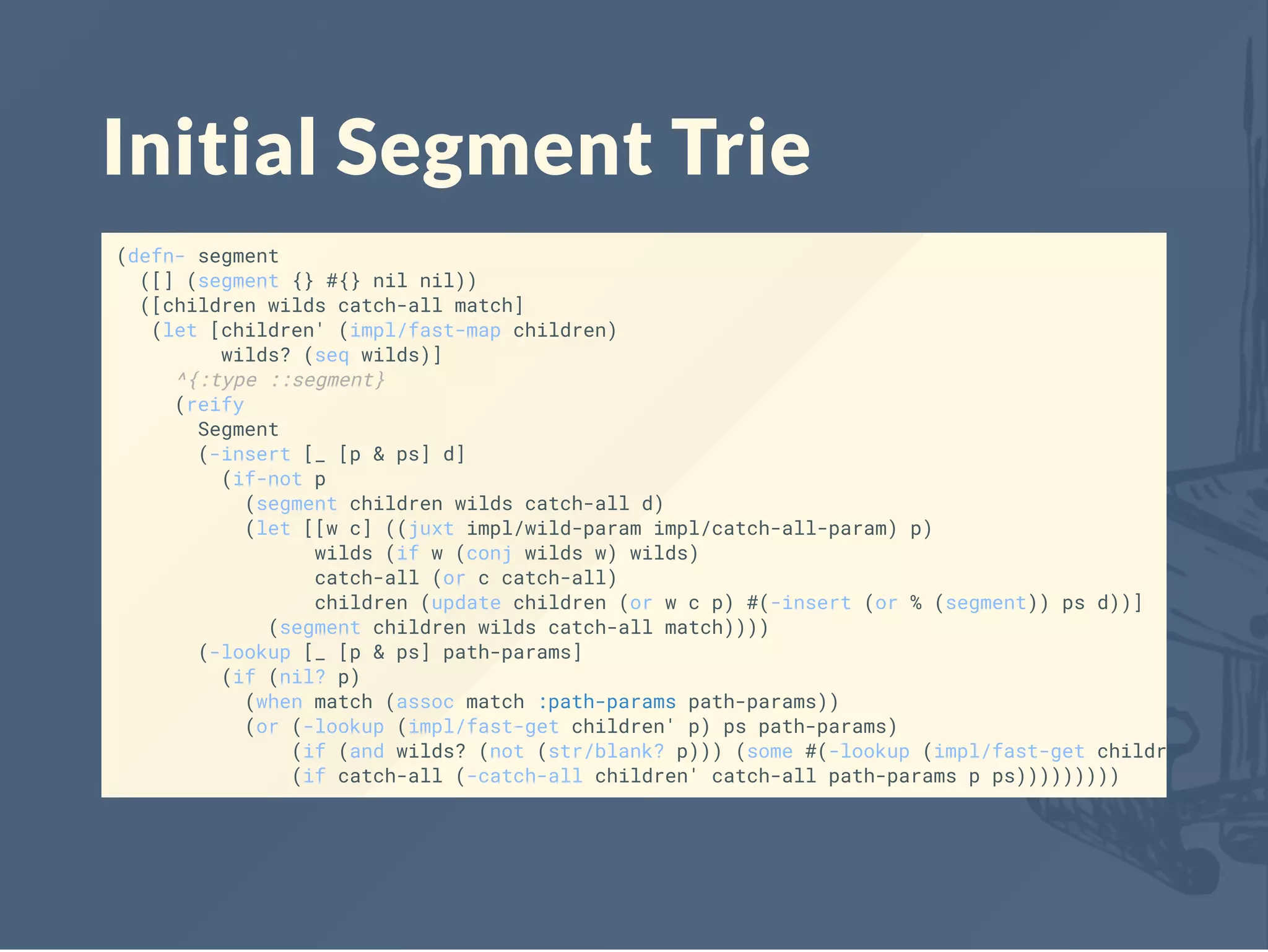 Initial Segment Trie
(defn- segment
([] (segment {} #{} nil nil))
([children wilds catch-all match]
(let [children' (impl/fast-map children)
wilds? (seq wilds)]
^{:type ::segment}
(reify
Segment
(-insert [_ [p & ps] d]
(if-not p
(segment children wilds catch-all d)
(let [[w c] ((juxt impl/wild-param impl/catch-all-param) p)
wilds (if w (conj wilds w) wilds)
catch-all (or c catch-all)
children (update children (or w c p) #(-insert (or % (segment)) ps d))]
(segment children wilds catch-all match))))
(-lookup [_ [p & ps] path-params]
(if (nil? p)
(when match (assoc match :path-params path-params))
(or (-lookup (impl/fast-get children' p) ps path-params)
(if (and wilds? (not (str/blank? p))) (some #(-lookup (impl/fast-get children' %) ps
(if catch-all (-catch-all children' catch-all path-params p ps)))))))))
 