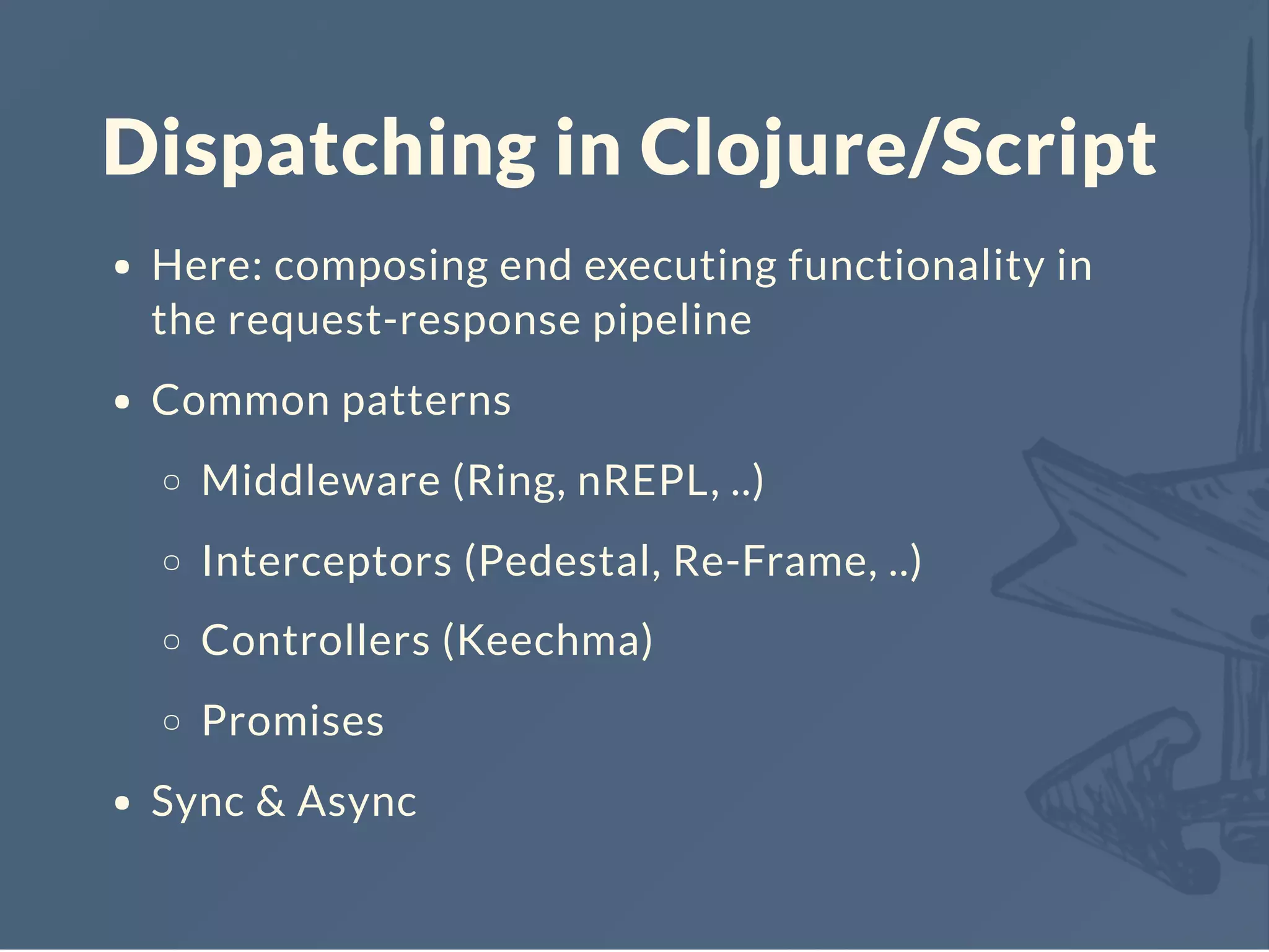 Dispatching in Clojure/Script
Here: composing end executing functionality in
the request-response pipeline
Common patterns
Middleware (Ring, nREPL, ..)
Interceptors (Pedestal, Re-Frame, ..)
Controllers (Keechma)
Promises
Sync & Async
 