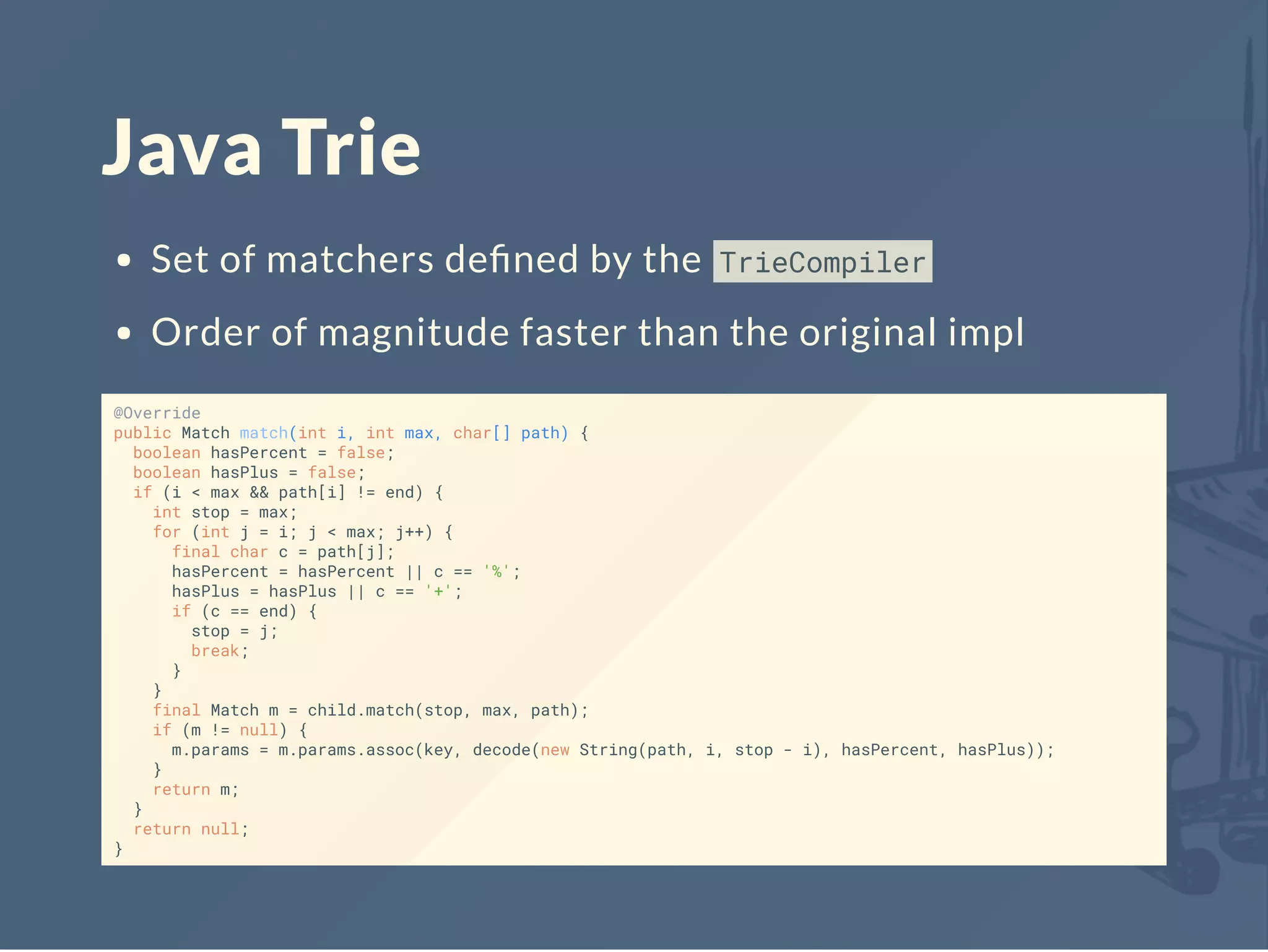 Java Trie
Set of matchers deﬁned by the TrieCompiler
Order of magnitude faster than the original impl
@Override
public Match match(int i, int max, char[] path) {
boolean hasPercent = false;
boolean hasPlus = false;
if (i < max && path[i] != end) {
int stop = max;
for (int j = i; j < max; j++) {
final char c = path[j];
hasPercent = hasPercent || c == '%';
hasPlus = hasPlus || c == '+';
if (c == end) {
stop = j;
break;
}
}
final Match m = child.match(stop, max, path);
if (m != null) {
m.params = m.params.assoc(key, decode(new String(path, i, stop - i), hasPercent, hasPlus));
}
return m;
}
return null;
}
 