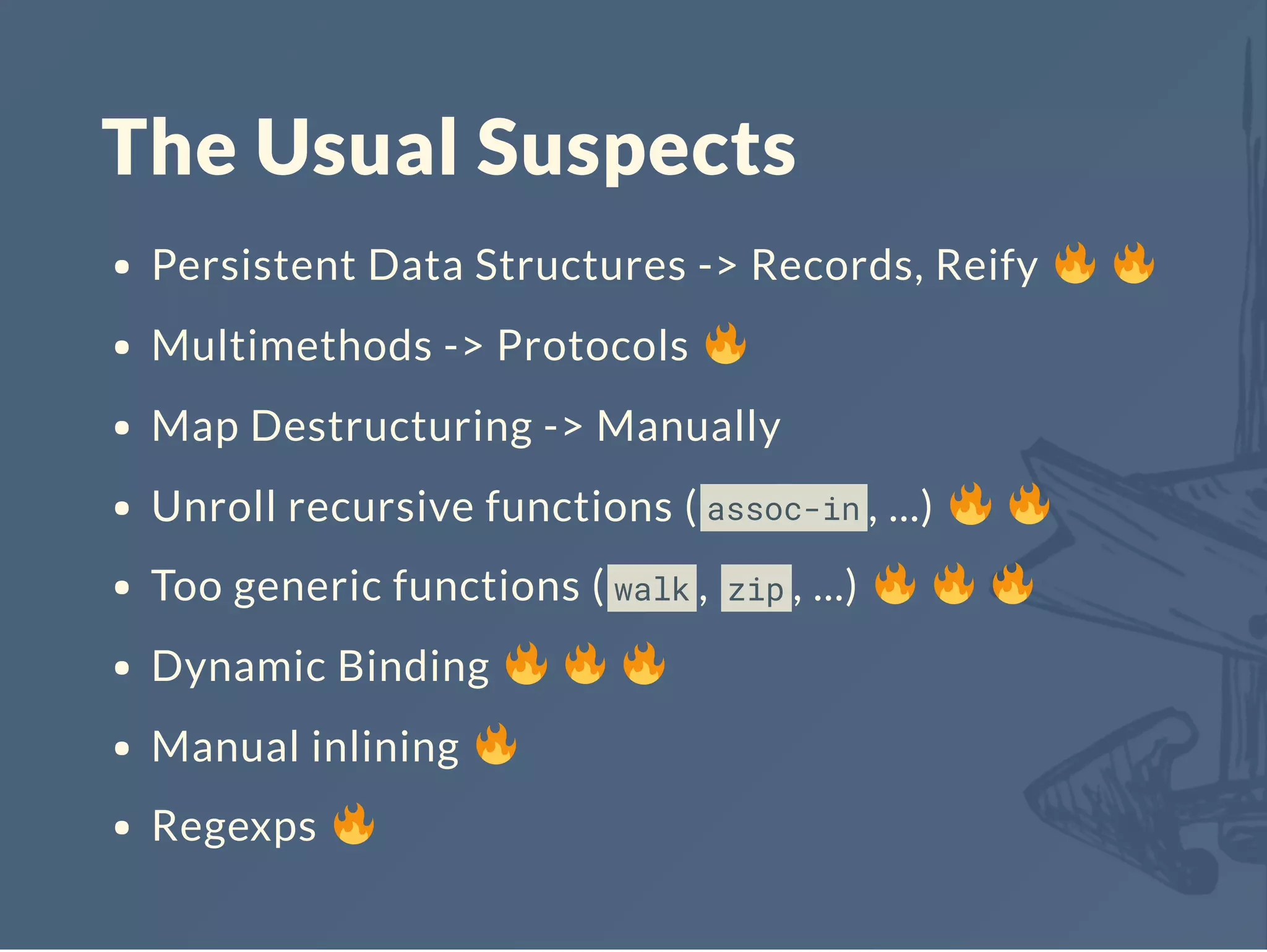 The Usual Suspects
Persistent Data Structures -> Records, Reify
Multimethods -> Protocols
Map Destructuring -> Manually
Unroll recursive functions ( assoc-in , ...)
Too generic functions ( walk , zip , ...)
Dynamic Binding
Manual inlining
Regexps
 