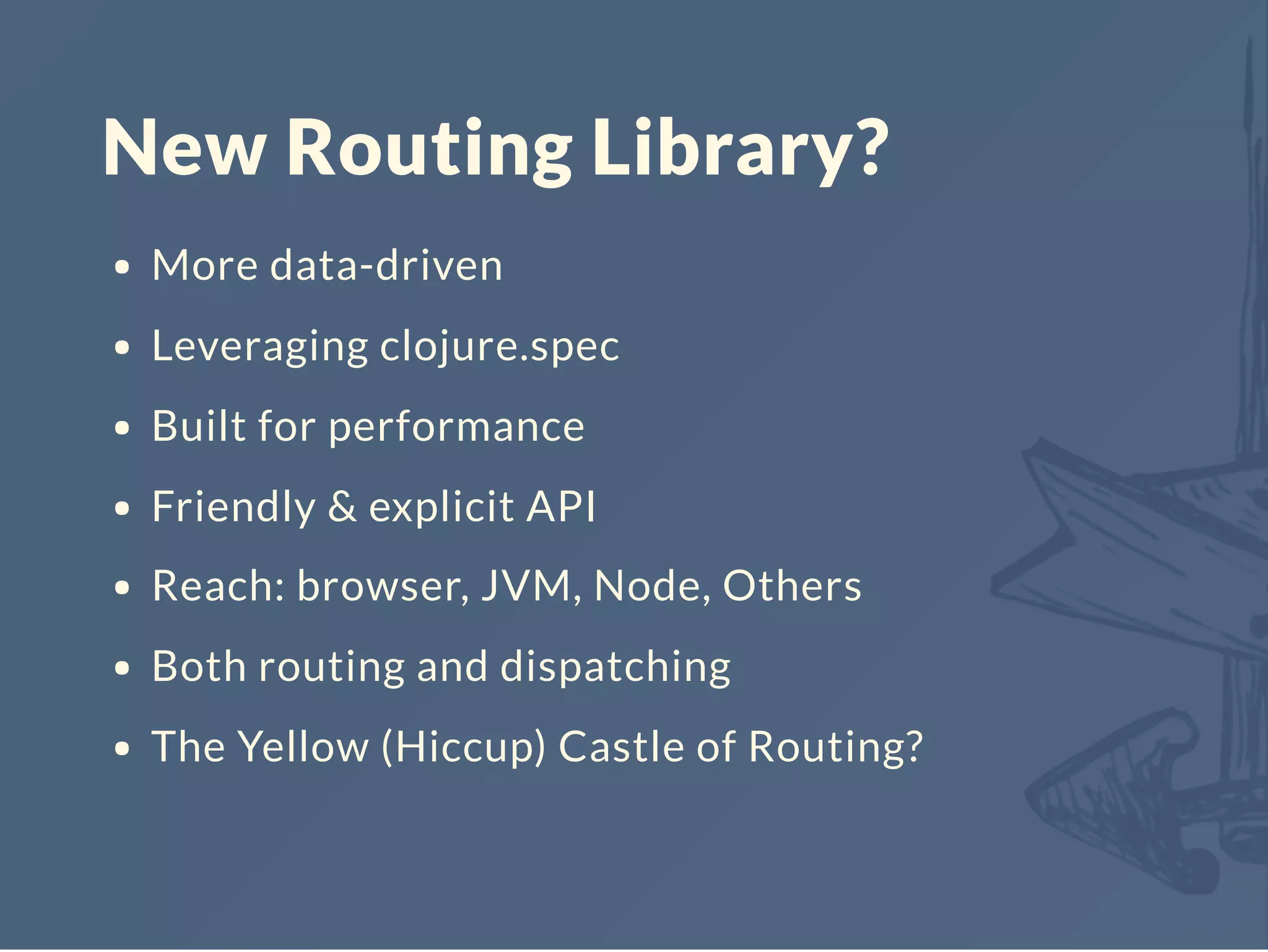 New Routing Library?
More data-driven
Leveraging clojure.spec
Built for performance
Friendly & explicit API
Reach: browser, JVM, Node, Others
Both routing and dispatching
The Yellow (Hiccup) Castle of Routing?
 