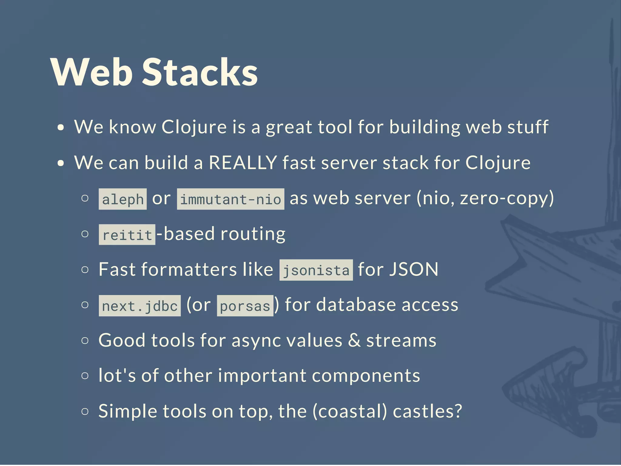 Web Stacks
We know Clojure is a great tool for building web stuff
We can build a REALLY fast server stack for Clojure
aleph or immutant-nio as web server (nio, zero-copy)
reitit -based routing
Fast formatters like jsonista for JSON
next.jdbc (or porsas ) for database access
Good tools for async values & streams
lot's of other important components
Simple tools on top, the (coastal) castles?
 