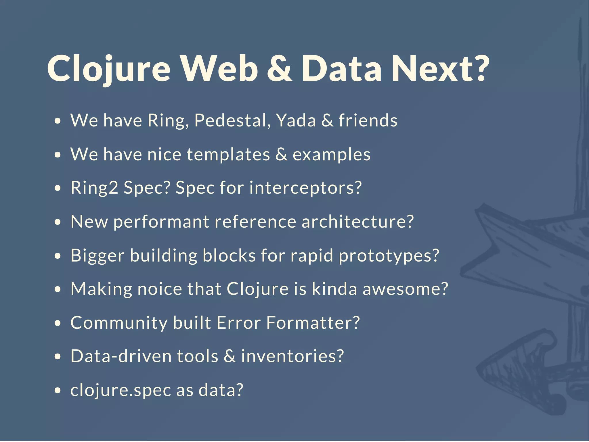 Clojure Web & Data Next?
We have Ring, Pedestal, Yada & friends
We have nice templates & examples
Ring2 Spec? Spec for interceptors?
New performant reference architecture?
Bigger building blocks for rapid prototypes?
Making noice that Clojure is kinda awesome?
Community built Error Formatter?
Data-driven tools & inventories?
clojure.spec as data?
 