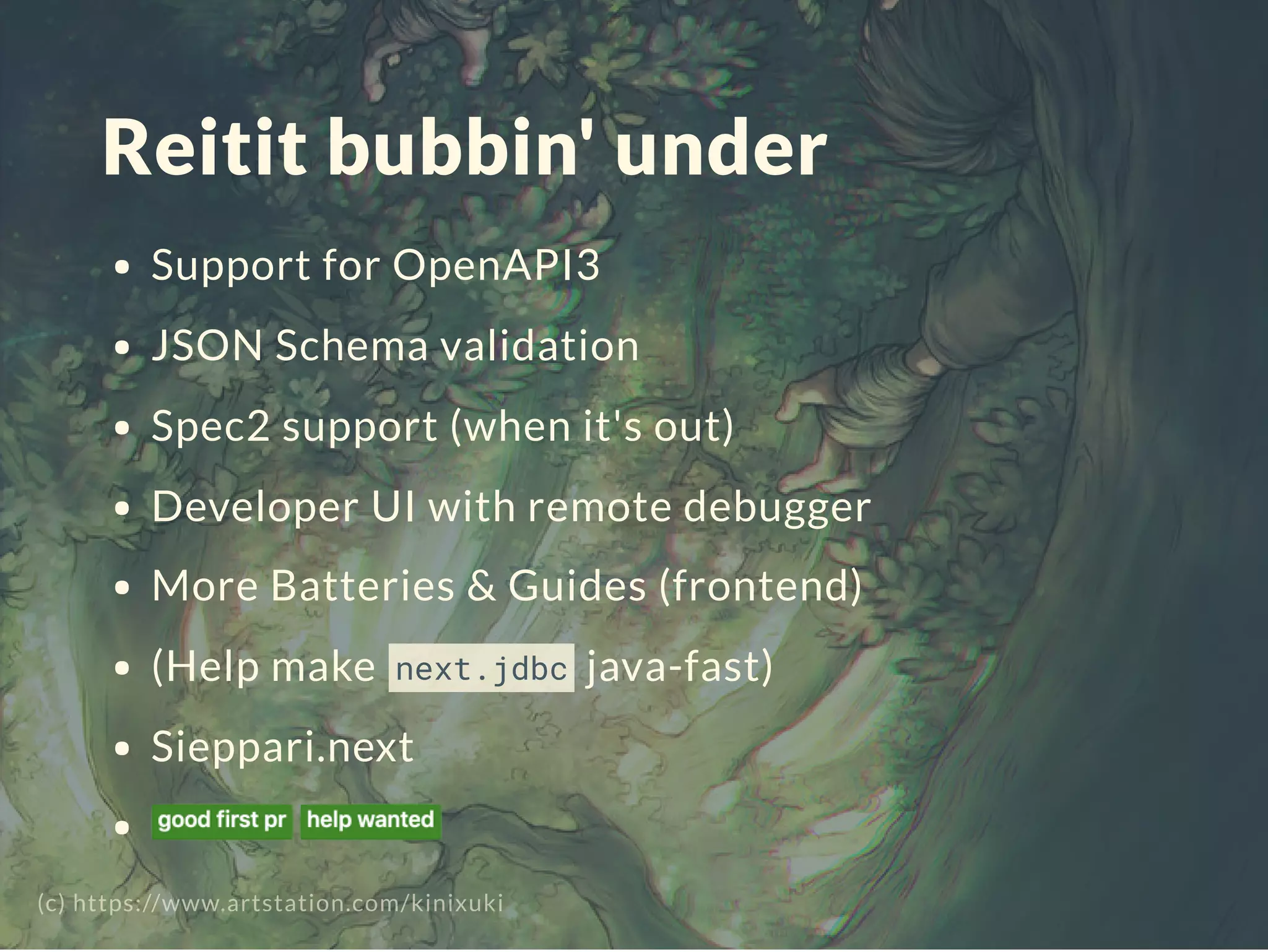 Reitit bubbin' under
Support for OpenAPI3
JSON Schema validation
Spec2 support (when it's out)
Developer UI with remote debugger
More Batteries & Guides (frontend)
(Help make next.jdbc java-fast)
Sieppari.next
(c) https://www.artstation.com/kinixuki
 