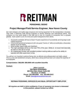 PERSONNEL SEEKS

        Project Manager/Field Service Engineer, New Haven County
Our client designs and builds large structural and moving equipment for the transportation industries.
They seek a seasoned Field Service Engineer to service American and International clients. This
company is a true world leader in this field and is one of a handful of companies that is compete
globally. Each system is one of a kind and custom designed for their clients.

   1. Successful candidate will have at least 10 years experience of successfully servicing large scale
      capital equipment.
   2. A technical/mechanical background with very good “hands on” skills and preferably a Associates
      degree would be helpful.
   3. Good written report skills are important.
   4. The right candidate will be on the road 70% of the year. Ability to to travel internationally
      as well a in the US is crucial.
   5. An independent thinker with excellent problem solving skills as well as the ability to
      operate with little supervision is key.

You will be in an important customer-facing role, so attitude and professionalism are highly valued.
This is a very well established company, which has a strong technical team and values the expertise of
its employees.

Compenstation: $60,000- $80,0000 with excellent benefits

Contact:
                                           Jillian Leonard
                                   REITMAN PERSONNEL
                               469 West Main Street, Suite 205
                                       Branford, CT 06405
                           Phone: 203-488-6944 Fax: 203-488-2012
                              Email: jillian@reitmanpersonnel.com


         REITMAN PERSONNEL SERVICES IS AN EQUAL OPPORTUNITY EMPLOYER


   All inquires are held in strict confidence. If you or someone you know is interested
                         in this position, please contact our office.
 