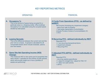 KEY REPORTING METRICS
OPERATING
A. Occupancy %:
This is the amount of space being occupied for a
particular area (i.e. shopping center, office building).
Occupancy % is calculated using the occupied space
divided by total space.
B. Leasing Spreads:
This is the difference between the current rent and the
prior rent on a lease. A spread is calculated for all
comparable leases which include renewals, options
and new leases.
C. Same Site Net Operating Income (NOI)
Change:
This measures NOI on the same pool of properties that
were owned + operated for the entirety of both periods,
which will provide insight as to how a portfolio of
assets are performing.
FINANCIAL
A.Funds From Operations (FFO) - as defined by
NAREIT:
Net Income (Including any impairment charges)
- gains from sale of property
+ real estate depreciation & amortization
(include Prorata of share of unconsolidated JV)
= FFO
B.Recurring FFO - defined individually by REIT:
Reported FFO
+/- non-recurring transactional items
+ impairment charges
= Recurring FFO
C.Adjusted FFO (AFFO) - defined individually by
REIT:
Reported FFO
- recurring capital expenditures
+/- adjust for straight line / adjust for FAS 141
+/- other non-cash activity
= AFFO
11
FOR INTERNAL USE ONLY - NOT FOR EXTERNAL DISTRIBUTION
 