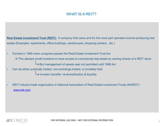 WHAT IS A REIT?
Real Estate Investment Trust (REIT): A company that owns and for the most part operates income-producing real
estate (Examples: apartments, office buildings, warehouses, shopping centers, etc.)
• Formed in 1960 when congress passed the Real Estate Investment Trust Act
This allowed small investors to have access to commercial real estate by owning shares of a REIT stock
• Can be either publically traded, non-exchange traded, or privately held
Investor benefits diversification & liquidity
• REIT industry trade organization is National Association of Real Estate Investment Trusts (NAREIT)
www.reit.com
2
But management of assets was not permitted until 1986 Act
FOR INTERNAL USE ONLY - NOT FOR EXTERNAL DISTRIBUTION
 