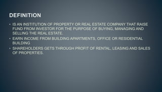 • IS AN INSTITUTION OF PROPERTY OR REAL ESTATE COMPANY THAT RAISE
FUND FROM INVESTOR FOR THE PURPOSE OF BUYING, MANAGING AND
SELLING THE REAL ESTATE.
• EARN INCOME FROM BUILDING APARTMENTS, OFFICE OR RESIDENTIAL
BUILDING
• SHAREHOLDERS GETS THROUGH PROFIT OF RENTAL, LEASING AND SALES
OF PROPERTIES.
 