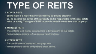 1. EQUITY REITS
• Equity REIT is a REIT that invests directly by buying property.
• So, he became the owner of the property and is responsible for the real estate
value or equity. This type of REIT income is rental income from that property.
2. Mortgage REITs
• These REITs lend money to consumers to buy property or real estate.
• Reits mortgage income is from interest rate from loan.
3.HYBRID REITS
- The combination of equity and mortgage reits
• namely property assets and property credit assets.
 