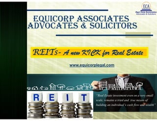 EquiCorp Associates 
Advocates & Solicitors 
REITs- A new KICK for Real Estate 
www.equicorplegal.com 
“Real Estate investment even on a very small 
scale, remains a tried and true means of 
building an individual’s cash flow and wealth” 
 