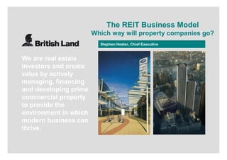 23 November 2006
Stephen Hester, Chief Executive
The REIT Business Model
Which way will property companies go?
We are real estate
investors and create
value by actively
managing, financing
and developing prime
commercial property
to provide the
environment in which
modern business can
thrive.
 