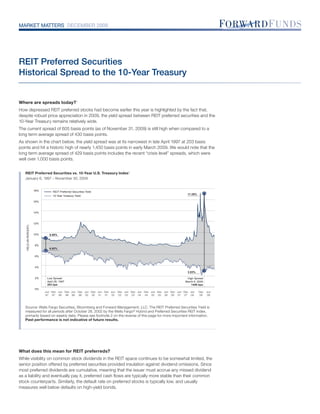 MARKET MATTERS DECEMBER 2009




REIT Preferred Securities
Historical Spread to the 10-Year Treasury


Where are spreads today?1
How depressed REIT preferred stocks had become earlier this year is highlighted by the fact that,
despite robust price appreciation in 2009, the yield spread between REIT preferred securities and the
10-Year Treasury remains relatively wide.
The current spread of 605 basis points (as of November 31, 2009) is still high when compared to a
long term average spread of 430 basis points.
As shown in the chart below, the yield spread was at its narrowest in late April 1997 at 203 basis
points and hit a historic high of nearly 1,450 basis points in early March 2009. We would note that the
long term average spread of 429 basis points includes the recent “crisis level” spreads, which were
well over 1,000 basis points.


   REIT Preferred Securities vs. 10-Year U.S. Treasury Index 2
   January 6, 1997 – November 30, 2009


                         18%        REIT Preferred Securities Yield
                                                                                                                     17.29%
                                    10-Year Treasury Yield

                         16%



                         14%



                         12%
    YIELD (IN PERCENT)




                         10%     8.95%


                         8%
                                 6.92%

                         6%



                         4%
                                                                                                                     2.83%

                         2%     Low Spread                                                                           High Spread
                                April 28, 1997                                                                      March 6, 2009
                                203 bps                                                                                 1446 bps
                         0%
                               Jun Dec Jun Dec Jun Dec Jun Dec Jun Dec Jun Dec Jun Dec Jun Dec Jun Dec Jun Dec Jun Dec Jun    Dec   Jun
                               97 97 98 98 99 99 00 00 01 01 02 02 03 03 04 04 05 05 06 06 07 07 08                           08    09



   Source: Wells Fargo Securities, Bloomberg and Forward Management, LLC. The REIT Preferred Securities Yield is
   measured for all periods after October 28, 2002 by the Wells Fargo® Hybrid and Preferred Securities REIT Index,
   primarily based on weekly data. Please see footnote 2 on the reverse of this page for more important information.
   Past performance is not indicative of future results.




What does this mean for REIT preferreds?
While visibility on common stock dividends in the REIT space continues to be somewhat limited, the
senior position offered by preferred securities provided insulation against dividend omissions. Since
most preferred dividends are cumulative, meaning that the issuer must accrue any missed dividend
as a liability and eventually pay it, preferred cash ﬂows are typically more stable than their common
stock counterparts. Similarly, the default rate on preferred stocks is typically low, and usually
measures well below defaults on high-yield bonds.
 