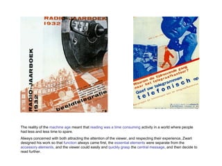 The reality of the  machine age  meant that  reading was a time consuming  activity in a world where people had less and less time to spare.  Always concerned with both attracting the attention of the viewer, and respecting their experience, Zwart designed his work so that  function  always came first, the  essential elements  were separate from the  accessory elements , and the viewer could easily and  quickly grasp  the  central message , and then decide to read further.  
