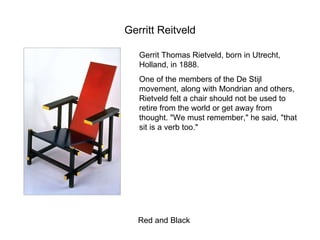 Gerritt Reitveld Red and Black Gerrit Thomas Rietveld, born in Utrecht, Holland, in 1888.  One of the members of the De Stijl  movement, along with Mondrian and others, Rietveld felt a chair should not be used to retire from the world or get away from thought. "We must remember," he said, "that sit is a verb too."  