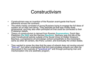 Constructivism Constructivism was an invention of the Russian avant-garde that found adherents across the continent.  The artists mainly consisted of young Russians trying to engage the full ideas of modern art on their own terms. They depicted art that was mostly three dimensional, and they also often portrayed art that could be connected to their Proletarian beliefs.  Theory of constructivism is derived from Russian  Suprematism , Dutch Neo Plasticism ( De  Stijl ) and the German  Bauhaus . Germany was the site of the most Constructivist activity outside of the Soviet Union to Walter Gropius's Bauhaus, a progressive art and design school sympathetic to the movement, same as other art centers, like Paris, London, and eventually the United States.  They wanted to renew the idea that the apex of artwork does not revolve around  "fine art",  but rather emphasized that the most priceless artwork can often be discovered in the nuances of  "practical art"  and through portraying man and mechanization into one aesthetic program. 