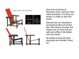 One of the functions of Rietveld's chairs, with their hard seats and backs, is to focus our senses, to make us alert and aware.  Rietveld was not interested in conventional ideas of comfort (the 19th century armchair that relaxes you so much that you spill your coffee or fall asleep over your book).  He wished to keep the sitter physically and mentally "toned up."  