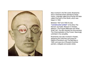 Also involved in the film world, Rodchenko shot a newsreel series directed by Dziga Vertov, originally called Kino-Pravda and later called One-sixth of the World, which was begun in 1922.  Between 1927 and 1930 he was  "constructor-artist"  of the films The Woman Journalist, Moscow in October, Albidum, The Puppet Millionaire and What Shall I be?. He also directed the documentary The Chemicalization of the Forest. Seemingly unlimited in his versatility,  Rodchenko was also involved in theater, designing the costumes and props for Glebov's Pendulum and The Bed Bug in 1929, and was one of Russia's foremost painters, collagists and poster artists. 