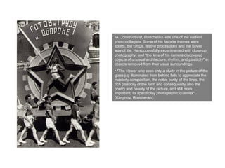 A Constructivist, Rodchenko was one of the earliest photo-collagists. Some of his favorite themes were sports, the circus, festive processions and the Soviet way of life. He successfully experimented with close-up photography, and "the lens of his camera discovered objects of unusual architecture, rhythm, and plasticity" in objects removed from their usual surroundings. "The viewer who sees only a study in the picture of the glass jug illuminated from behind fails to appreciate the masterly composition, the noble purity of the lines, the rich plasticity of the form and consequently also the poetry and beauty of the picture, and still more important, its specifically photographic qualities" (Karginov, Rodchenko). 