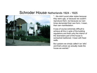 Schroder House  Netherlands 1924 - 1925 "...We didn't avoid older styles because they were ugly, or because we couldn't reproduce them, but because our own times demanded their own form, I mean, their own manifestation.  It was of course extremely difficult to achieve all this in spite of the building regulations and that's why the interior of the downstairs part of the house is somewhat traditional, I mean with fixed walls.  But upstairs we simply called it an 'attic' and that's where we actually made the house we wanted." 