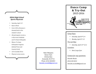  	
  	
  	
  	
  	
  	
  	
  	
  	
  	
  	
  	
  	
  	
  	
  	
  	
  	
  	
  	
  	
  	
  	
  	
  	
  	
  	
  	
  	
  	
  	
  	
  	
  	
  	
  	
  	
  	
  	
  	
  	
  	
  	
  	
  	
  	
  	
  	
  	
  	
  	
  	
  	
  	
  	
  	
  	
  	
  	
  	
  	
  	
  	
  	
  	
  	
  	
  	
  	
  	
  	
  	
  	
  	
  	
  	
  	
  	
  
	
  
	
  
	
  
	
  
	
  
	
  
	
  
	
  
	
  
	
  
	
  
	
  
	
  
	
  
	
  
	
  
	
  
	
  
	
  
	
  
	
  
	
  
	
  
Dance	
  Camp	
  
&	
  Try-­‐Out	
  
2015-­‐2016	
  
Camp	
  Days:	
  
• Saturday,	
  April	
  4th	
  2-­‐4	
  
• Monday,	
  April	
  6th	
  3-­‐5	
  
Try-­‐out	
  Day:	
  
• Saturday,	
  April	
  11th	
  12-­‐2	
  
Location:	
  
• Reitz	
  Large	
  Gym	
  
	
  
Contact	
  for	
  any	
  questions:	
  
Danielle	
  Monks	
  
(812)	
  449-­‐8531	
  
Danielle.monks88@gmail.com	
  
	
  
	
  
Reitz Hilltoppers
Dance Team
35 Drier Blvd.
Evansville, IN 47712
Phone: (812) 449-8531
Danielle.monks88@gmail.com
	
  
	
  
IHSAA	
  High	
  School	
  
Sports	
  Physicals	
  
	
  
• Saturday,	
  April	
  11th	
  	
  
• 8am	
  to	
  Noon	
  
• Cost	
  is	
  $10,	
  all	
  money	
  is	
  
donated	
  back	
  to	
  the	
  
student’s	
  school	
  
• All	
  participants	
  receive	
  a	
  
t-­‐shirt	
  from	
  ProRehab	
  
and	
  Tri-­‐State	
  Orthopedic	
  	
  
• Where:	
  Tri-­‐State	
  
Orthopedic	
  Surgeons	
  
(behind	
  Town	
  and	
  
Country	
  Ford)	
  
• 225	
  Crosslake	
  Drive	
  
• Physical	
  screen	
  covers	
  
the	
  2015-­‐16	
  school	
  year	
  
 
