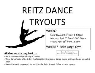 WHEN?	
  
Saturday,	
  April	
  4th
	
  from	
  2-­‐4:00pm	
  
Monday,	
  April	
  6th
	
  from	
  3:30-­‐5:00pm	
  
Friday,	
  April	
  11th
	
  from	
  12-­‐2pm	
  
WHERE?	
  	
  Reitz	
  Large	
  Gym	
  	
  
REITZ	
  DANCE	
  
TRYOUTS	
  
	
  
	
  
	
  
	
  
	
  
All	
  dancers	
  are	
  required	
  to:	
  	
  
-­‐	
  Be	
  10	
  minutes	
  early	
  each	
  day	
  of	
  tryouts.	
  	
  
-­‐	
  Wear	
  dark	
  shorts,	
  white	
  t-­‐shirt	
  (no	
  logos)	
  tennis	
  shoes	
  or	
  dance	
  shoes,	
  and	
  hair	
  should	
  be	
  pulled	
  
	
  	
  	
  back.	
  
-­‐	
  Have	
  all	
  athletic	
  paperwork	
  turned	
  into	
  the	
  Reitz	
  Athletic	
  Office	
  prior	
  to	
  tryouts.	
  	
  
Coach:	
  	
  Danielle	
  Monks	
  
Email:	
  	
  danielle.monks88@gmail.com	
  
 