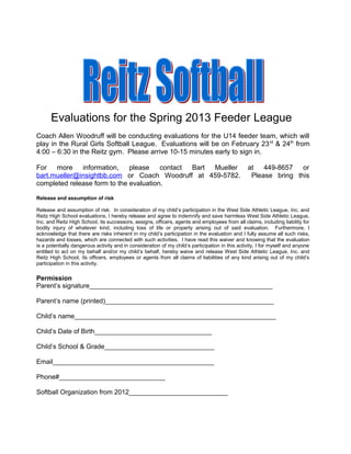 Evaluations for the Spring 2013 Feeder League
Coach Allen Woodruff will be conducting evaluations for the U14 feeder team, which will
play in the Rural Girls Softball League. Evaluations will be on February 23 rd & 24th from
4:00 – 6:30 in the Reitz gym. Please arrive 10-15 minutes early to sign in.

For more information, please            contact Bart Mueller                                     at 449-8657 or
bart.mueller@insightbb.com or Coach Woodruff at 459-5782.                                         Please bring this
completed release form to the evaluation.

Release and assumption of risk

Release and assumption of risk: In consideration of my child’s participation in the West Side Athletic League, Inc. and
Reitz High School evaluations, I hereby release and agree to indemnify and save harmless West Side Athletic League,
Inc. and Reitz High School, its successors, assigns, officers, agents and employees from all claims, including liability for
bodily injury of whatever kind, including loss of life or property arising out of said evaluation. Furthermore, I
acknowledge that there are risks inherent in my child’s participation in the evaluation and I fully assume all such risks,
hazards and losses, which are connected with such activities. I have read this waiver and knowing that the evaluation
is a potentially dangerous activity and in consideration of my child’s participation in this activity, I for myself and anyone
entitled to act on my behalf and/or my child’s behalf, hereby waive and release West Side Athletic League, Inc. and
Reitz High School, its officers, employees or agents from all claims of liabilities of any kind arising out of my child’s
participation in this activity.

Permission
Parent’s signature__________________________________________________

Parent’s name (printed)______________________________________________

Child’s name_______________________________________________________

Child’s Date of Birth________________________________

Child’s School & Grade______________________________

Email____________________________________________

Phone#_____________________________

Softball Organization from 2012___________________________
 