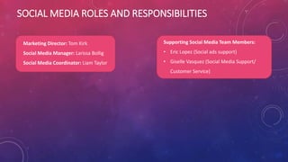 SOCIAL MEDIA ROLES AND RESPONSIBILITIES
Marketing Director: Tom Kirk
Social Media Manager: Larissa Bollig
Social Media Coordinator: Liam Taylor
Supporting Social Media Team Members:
• Eric Lopez (Social ads support)
• Giselle Vasquez (Social Media Support/
Customer Service)
 