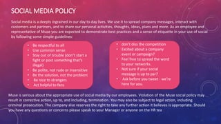 SOCIAL MEDIA POLICY
Social media is a deeply ingrained in our day to day lives. We use it to spread company messages, interact with
customers and partners, and to share our personal activities, thoughts, ideas, plans and more. As an employee and
representative of Muse you are expected to demonstrate best practices and a sense of etiquette in your use of social
by following some simple guidelines:
• Be respectful to all
• Use common sense
• Stay out of trouble (don’t start a
fight or post something that’s
illegal)
• Be polite, not rude or insensitive
• Be the solution, not the problem
• Be nice to strangers
• Act helpful to fans
• don’t diss the competition
• Excited about a company
event or campaign?
• Feel free to spread the word
to your networks.
• Not sure if your social
message is up to par?
• Ask before you tweet - we’re
here for you.
Muse is serious about the appropriate use of social media by our employees. Violation of the Muse social policy may
result in corrective action, up to, and including, termination. You may also be subject to legal action, including
criminal prosecution. The company also reserves the right to take any further action it believes is appropriate. Should
you have any questions or concerns please speak to your Manager or anyone on the HR tea
 